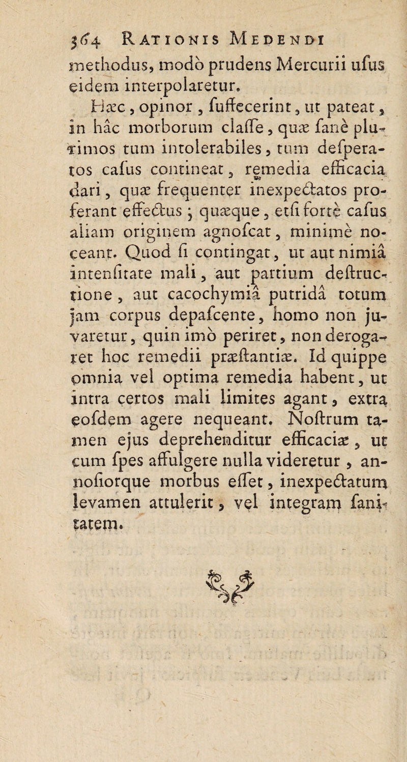 methodus, modo prudens Mercurii ufus eidem interpolaretur. Iriazc, opinor , fuffecerint , ut pateat, in hac morborum clade, quae fane plu- Timos tum intolerabiles, tum defpera- tos cafus contineat , remedia efficacia dari , quae frequenter inexpe&amp;atos pro¬ ferant effedlus , quasque , etd forte cafus aliam originem agnofcat, minime no¬ ceant. Quod fi contingat, ut aut nimia intenfitate mali, aut partium deftruc- tione , aut cacochymia putrida totum jam corpus depafcente, homo non ju¬ varetur, quin imo periret, non deroga¬ ret hoc remedii praeflantiae. Id quippe pmnia vel optima remedia habent, ut intra certos mali limites agant, extra eofdem agere nequeant. Noftrum ta¬ men ejus deprehenditur efficaciae, ut cum fpes affulgere nulla videretur , an- nofiorque morbus edet, inexpe&amp;atum levamen attulerit, vel integram fanfi tatem.