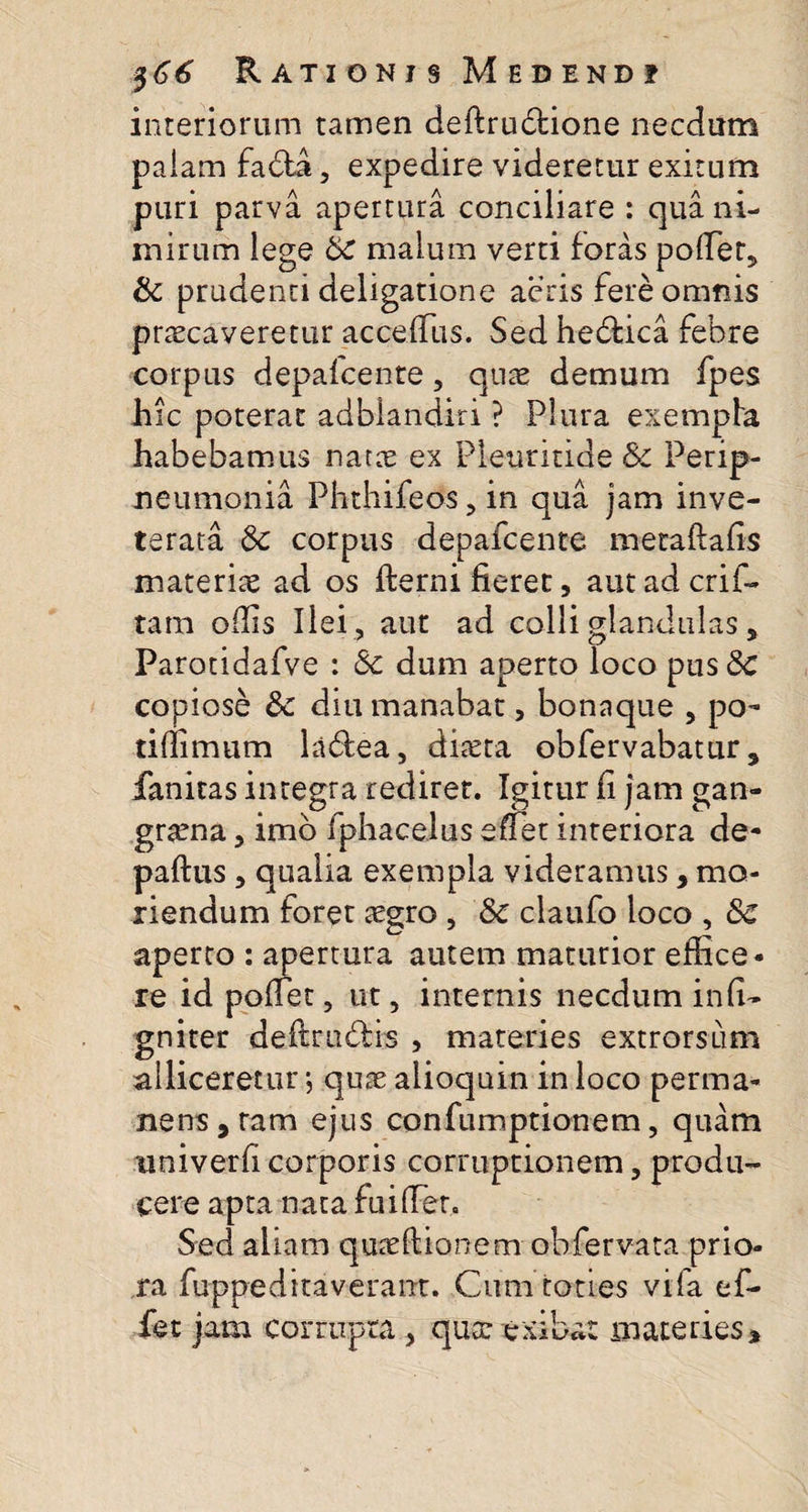 interiorum tamen deftru&amp;ione necdum palam fadfa, expedire videretur exitum puri parva apertura conciliare : qua ni¬ mirum lege 8c malum verti foras poller, &amp; prudenti deligatione acris fere omnis praecaveretur acceffiis. Sed hedtica febre corpus depafcente, quae demum fpes hic poterat adblandiri ? Plura exempla habebamus natae ex Pleuritide &amp; Perip- neumonia Phthifeos,in qua jam inve¬ terata St corpus depafcente metaftafis materiae ad os fterni fieret, aut ad crif- tam offis Ilei , aut ad colli glandulas 5 Parotidafve : Se dum aperto loco pus Se copiose St diu manabat, bonaque , po- tiffimum ladlea, diaeta obfervabatur 5 fanitas integra rediret. Igitur fi jam gan¬ graena , imo fphacelus effiet interiora de- paftus, qualia exempla videramus, mo¬ riendum foret aegro , St claufo loco , 8c aperto : apertura autem maturior effice ¬ re id poffiet, ut, internis necdum infi- gniter deftrudis , materies extrorsum alliceretur; quae alioquin in loco perma¬ nens ,ram ejus confumptionem, quam univerfi corporis corruptionem, produ¬ cere apta nata fu i (Ter. Sed aliam quaeltionem obfervata prio¬ ra fuppedttaverant. Cum toties vifa ef- fet jam corrupta , qua: exibat materies»
