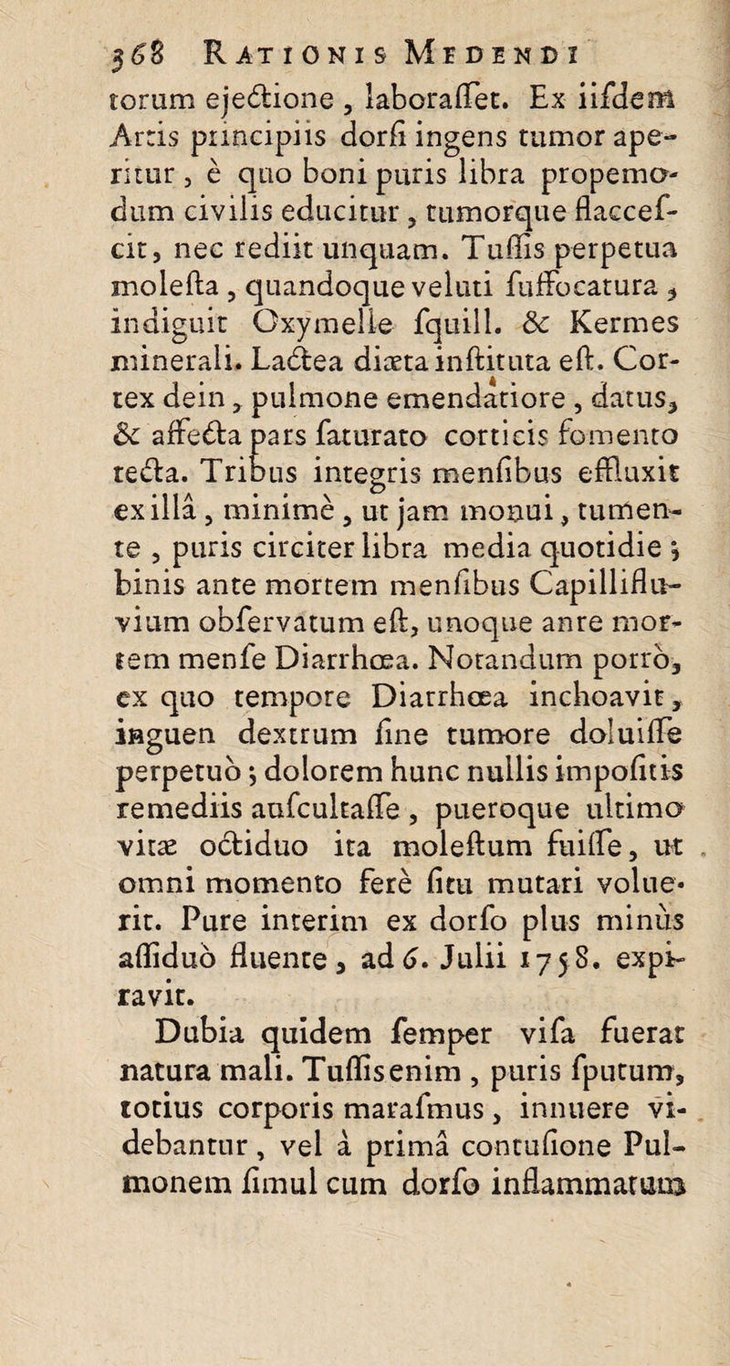 torum ejediione , laboraflet. Ex iifdem Arris principiis dorfi ingens tumor ape¬ ritur , e quo boni puris libra propema- dum civilis educitur ? tumorque flaccef- cit, nec rediit unquam. Tuffis perpetua molefta , quandoque veluti fuffoeatura , indiguit Oxymelie fquill. 8c Kermes minerali. Ladfcea diaeta inftituta eft. Cor¬ tex dein , pulmone emendatiore , datus, &amp; affe&amp;apars faturato corticis fomento tedta. Tribus integris menfibus effluxit exilia , minime , ut jam monui, tumen¬ te , puris circiter libra media quotidie \ binis ante mortem menfibus Capilliflu- vium obfervatum eft, unoque anre mor¬ tem menfe Diarrhoea. Notandum porro-, ex quo tempore Diarrhoea inchoavit, inguen dextrum fine tumore doluiffle perpetuo; dolorem hunc nullis impolitis remediis aufcultafte , pueroque ultima vitae octiduo ita moleftum fuiffle, ut omni momento fere fi tu mutari volue¬ rit. Pure interim ex dorfo plus minus aftiduo fluente, ad6, Julii 1758. expi- ravit. Dubia quidem femper vifa fuerat natura mali. Tuflisenim , puris fputum, totius corporis marafmus, innuere vi¬ debantur , vel a prima contufione Pul¬ monem fimul cum dorfo inflammatam