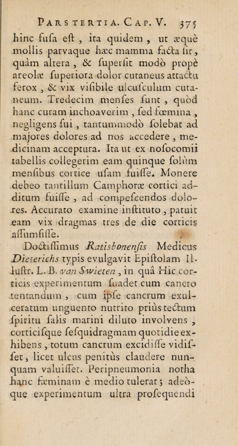 hinc fufa eft , ira quidem , ut teque mollis parvaque haec mamma fa&a hc, quam altera , &c fuperlic modo prope areoLe fuperiora dolor cutaneus attactu ferox , 6c vix vihbiie uicufculum cuta¬ neum. Tredecim menfes funt , quod hanc curam inchoaverim , fed fcemina , negligens fui , tantummodo folebat ad majores dolores ad nos accedere , me¬ dicinam acceptura. Ita ut ex nofocomii tabellis collegerim eam quinque foliim menfibus cortice ufam fuifle. Monere debeo tantillum Camphone cortici ad¬ ditum fuifle , ad compefcendos dolo¬ res. Accurato examine inftituto 3 patuit eam vix dragmas tres de die corticis a (Tum fide. Dodtidimus Raiisbonenjis Medicus Dieteridis typis evulgavit Epiftolam II. luftr. L. B. van Swieten , in qua Hic cor¬ ticis experimentum fuadet cum cancro tentandum , cum ipfe cancrum exul¬ ceratum unguento nutrito prius tedfcum fpiritu falis marini diluto involvens 3 corticifque fefquidragmam quotidie ex¬ hibens , totum cancrum excidiffe vidif- fet, licet ulcus penitus claudere nun¬ quam valuiiTet. Peripneumonia notha hanc freminam e medio tulerat •, adeb- que experimentum ultra profequendi