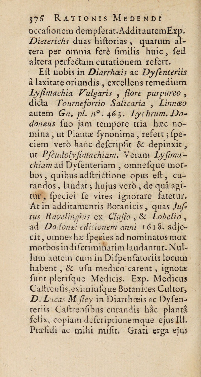 occationem dem pferat. Addit autemExp. 'Dieteridis duas hiftorias, quarum al¬ tera per omnia fere fimilis huic, fed altera perfecftam curationem refert. Eft nobis in Diarrhoeis ac Dy fenteriis a laxitate oriundis , excellens remedium Lyfimachia Vulgaris , flore purpureo 5 didta Tourneflortio Salicaria , Linnceo autem Gn.pl. n*. 463. Lythrum.Do- don&amp;us fuo jam tempore tria haec no¬ mina , ut Plantae fynonima, refert ^ fpe- ciem vero hanc defcripfit &amp; depinxit, ut Pfleudolyfimachiarn. 'Veram Lyfima- chiam ad Dyfenteriam , omnefque mor¬ bos , quibus adftrictione opus eft, cu¬ randos , laudat ^ hujus vero, de qua agi¬ tur , fpeciei fe vires ignorare fatetur. At in additamentis Botanicis , quas Jufl tus Ravelingius ex Clufio , &amp; Lobelio , ad Dolon&amp;i editionem anni 1 61 S. adje¬ cit, omnes hae fpecies ad nominatos mox morbos indifcriminatim laudantur. Nul¬ lum autem cum in Difpenfatoriis locum habent, &amp; ufu medico carent , ignotae funt plerifque Medicis. Exp. Medicus Caftrenfis,eximiufque Botanices Cultor, D Dicas Mfiey in Diarrhoeis ac Dyfen- ter;is Caftrenftbus curandis hac planta felix, copiam defcriptionemque ejus Ilh Praefidi ac mihi miiit. Grati erga ejus