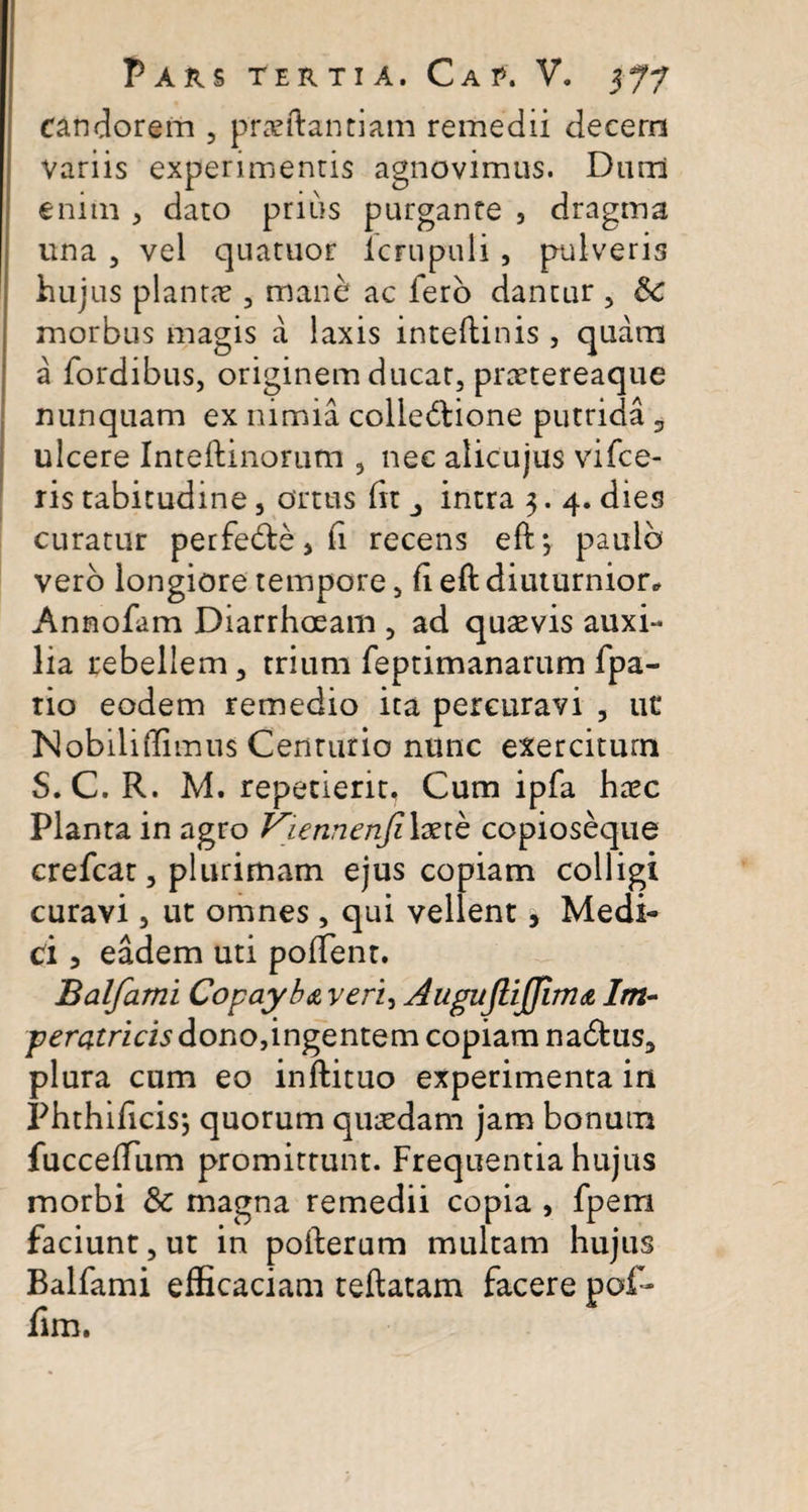 candorem , praeftantiam remedii decern variis experimentis agnovimus. Dum enim , dato prius purgante 5 dragrna una , vel quatuor lcrupuli, pulveris hujus plantae , mane ac fero dantur , &amp;C morbus magis a laxis inteftinis, quam a fordibus, originem ducat, praetereaque nunquam ex nimia colleblione putrida 3 ulcere Inteftinorutn , nec alicujus vifce- ris tabitudine, ortus (it intra 3. 4. dies curatur perfeble, fi recens eft*, paulo vero longiore tempore, fi eft diuturnior* Annofam Diarrhoeam , ad quaevis auxi¬ lia rebellem, trium feptimanarum fpa- rio eodem remedio ita percuravi , ut* Nobili (Iimus Centurio nunc exercitum S. C. R. M. repetierit. Cum ipfa haec Planta in agro Viennenfilxib copioseque crefcat, plurimam ejus copiam colligi curavi, ut omnes, qui vellent, Medi¬ ci 5 eadem uti pollent. Balfami Copayba veri, Augujlijjim&amp; Im¬ peratricis dono,ingentem copiam nadtus, plura cum eo inftituo experimenta in Phthificisj quorum quaedam jam bonum fuccefTum promittunt. Frequentia hujus morbi &amp; magna remedii copia , fpern faciunt, ut in pofterum multam hujus Balfami efficaciam teftatam facere pof- fim.