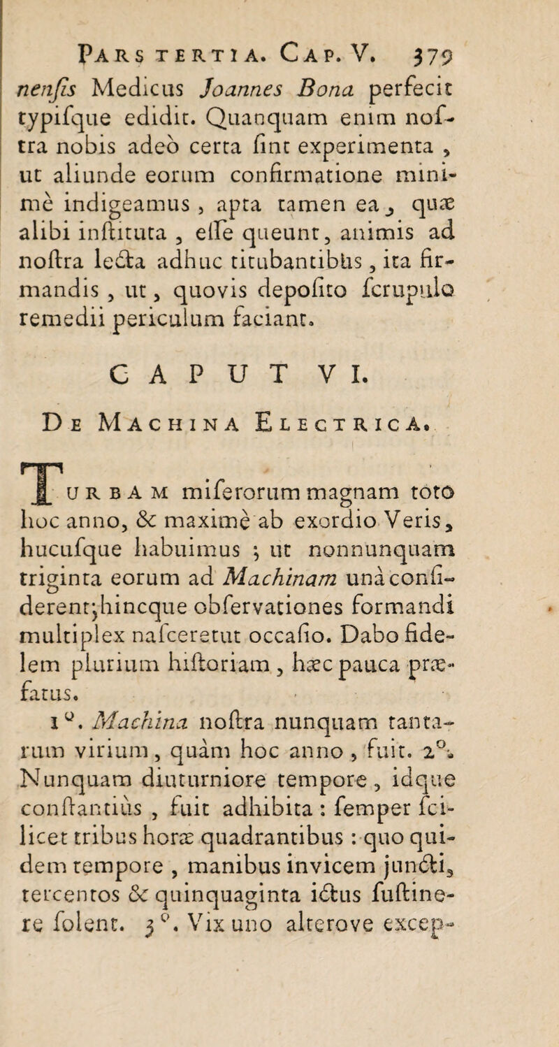 nenfis Medicas Joanncs Bona perfecit typifque edidit. Quanquam enim nof- tra nobis adeo certa fint experimenta , ut aliunde eorum confirmatione mini¬ me indigeamus, apta tamen ea_, quae alibi inftituta , elfe queunt, animis ad noftra lebta adhuc titubantibus, ita fir¬ mandis , ut, quovis depolito fcrupulo remedii periculum faciant. CAPUT VI. De Machina Electrica. HH u r b A m miferorum magnam toto hoc anno, &c maxime ab exordio Veris, hucufque habuimus ; ut nonnumquam triginta eorum ad Machinam unaconfi- derentjhincque obfervationes formandi multiplex nalceretut occafio. Dabo fide¬ lem plurium hiftoriam , haec pauca prae¬ fatus. i°. Machina noftra nunquam tanta- rum virium, quam hoc anno , fuit. Nunquam diuturniore tempore, idque conftantius , fuit adhibita : femper fci- licet tribus horae quadrantibus : quo qui¬ dem tempore , manibus invicem jun&i, tercentos &c quinquaginta idhis fuftine-