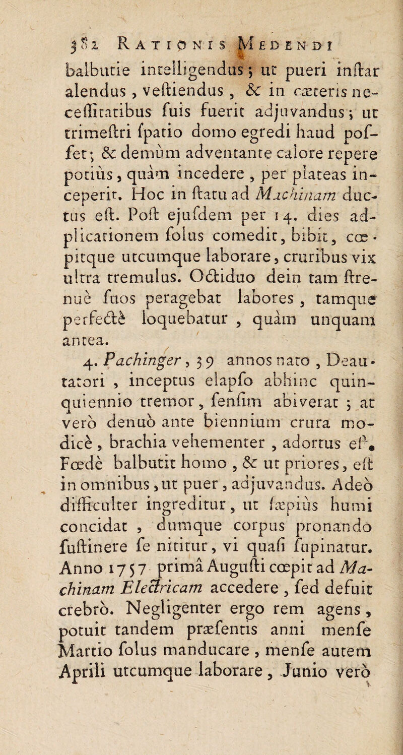 balbucie intelligendus; ut pueri indar alendus, veftiendus, Sc in csecerisne- ceffitatibus fuis fuerit adjuvandus; ur trimeflri {patio domo egredi haud pof- fet; & demum adventante calore repere potius, quam incedere , per plateas in¬ ceperit. Hoc in (latu ad Machinam duc¬ tus eft. Poft ejufdem per 14. dies ad- plicarionem folus comedit, bibit, eoe * pitque utcumque laborare, cruribus vix ultra tremulus. Obtiduo dein tam ftre- nue fuos peragebat labores, tam que perfebte loquebatur , quam unquam antea. 4. Pachinger, 3 9 annos nato , Deau¬ ratori , inceptus elapfo abhinc quin- quiennio tremor, fenfirn abiverat 3 at vero denuo ante biennium crura mo¬ dice , brachia vehementer , adortus eft • Foede balbutit homo , & ut priores, eft in omnibus ,ut puer , adjuvandus. Adeo difficulter ingreditur, ut faepius humi concidat , dumque corpus pronando fuftinere fe nititur, vi quafi lupinatur. Anno 1757 prima Augufti coepit ad Ma¬ chinam Electricam accedere , fed defuit crebro. Negligenter ergo rem agens, potuit tandem prsefentis anni menfe Martio folus manducare , menfe autem Aprili utcumque laborare, Junio vero