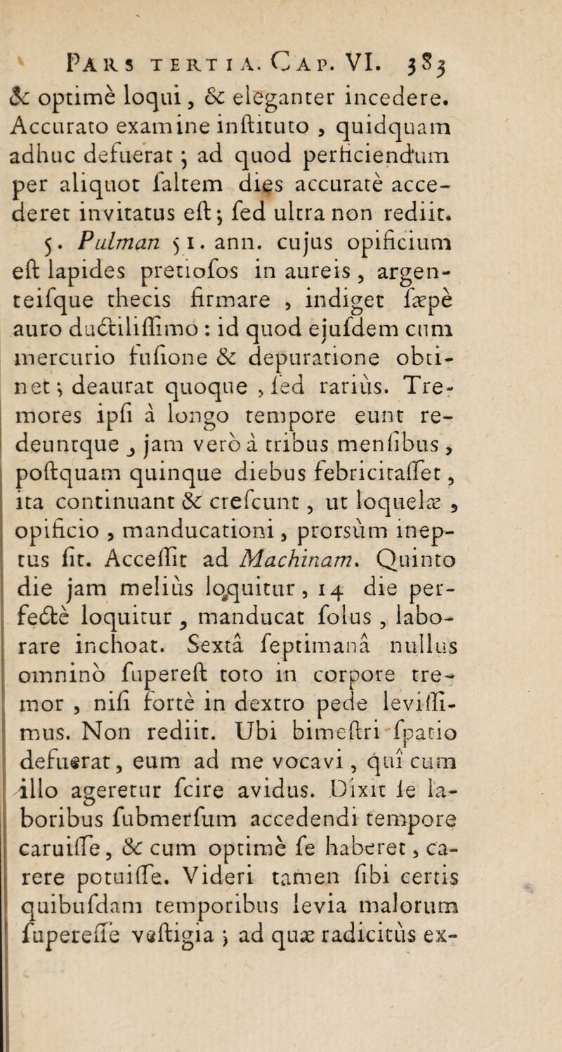 <Sc optime loqui, 8c eleganter incedere. Accurato examine inftituto , quidquam adhuc delueratj ad quod perficiendum per aliquot faltem dies accurate acce¬ deret invitatus efD, fed ultra non rediit. 5. Pulman $i.ann. cujus opificium eft lapides pretiofos in aureis , argen- teifque thecis firmare , indiget fiepe auro dudtiliflimo: id quod ejufdem cum mercurio fufione & depuratione obti¬ net*, deaurat quoque , led rarius. Tre¬ mores ipfi a longo tempore eunt re- deuntque jam vero a tribus menfibus , poftquam quinque diebus febricitaffet, ita continuant crefcunt, ut loquela? 5 opificio , manducationi, prorsum inep¬ tus fit. Accedit ad Machinam. Quinto die jam melius loquitur, 14 die per- fedfce loquitur , manducat folus , labo¬ rare inchoat. Sexta feptimana nullus omnino fupereft toto in corpore tre¬ mor , nili forte in dextro pede levilli- mus. Non rediit. Ubi bimeftri fpatio defuerat, eum ad me vocavi, qui cum illo ageretur fcire avidus. Dixit le la¬ boribus fubmerfum accedendi tempore caruifie, &c cum optime fe haberet, ca¬ rere potuifie. Videri tamen fibi certis quibufdam temporibus levia malorum fuperefie veftigia > ad qua? radicitus ex-