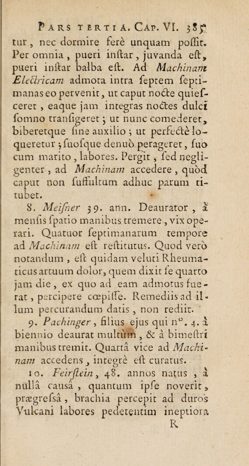 Pars terti a.Cap.VL 355* cur , nec dormire fere unquam poftir. Per omnia , pueri inftar, juvanda eft, pueri inftar balba eft. Ad Machinam Electricam admora intra feptem fepti- manaseo pervenit, ut caput notfte quief- ceret , eaque jam integras nodtes dulci fomno tranfigeret 3 ut nunc comederet, biberetque fine auxilio 3 ut perfecfte lo¬ queretur 3fuofque denub perageret, fuo cum marito 5 labores. Pergit, fed negli- genter , ad Machinam accedere , quod caput non fuftultum adhuc parum ti¬ tubet. S. Meifner 39. ann. Deaurator, a menfis fpatio manibus tremere , vix ope¬ rari. Quatuor feptimanarum tempore ad Machinam eft refticutus. Quod vero notandum , eft quidam veltui Rheuma¬ ticus artuum dolor, quem dixit ie quarto jam die , ex quo ad eam admotus fue¬ rat , percipere coepilfe. Remediis ad il¬ lum percurandum datis, non rediit. 9. Pachinger , filius ejus qui n°. 4. a biennio deaurat multum , tk a bimeftri manibus tremit. Quarta vice ad Machi¬ nam accedens , integre eft curatus. 10. Feirflein, 48. annos natus , a nulla causa, quantum lple noverit 5 prtegrefsa , brachia percepit ad duros Vulcani labores pedetentim ineptiora R