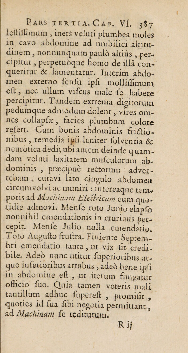 leftiffimum , iners velati plumbea moles in cavo abdomine ad umbilici altitu¬ dinem , nonnunquam paulo altius , per¬ cipitur , perpetuoque homo de illa con¬ queritur & lamentatur. Interim abdo¬ men externo fenfu ipfi molliffimum elb ) nec ullum vifcus male fe habere percipitur. Tandem extrema digitorum pedumque admodum dolent, vires om¬ nes collapfte , facies plumbum colore refert. Cum bonis abdominis fri&do- nibus, remedia ipfi leniter folventia &c neurotica dedi-, ubi autem deinde quam¬ dam, veluti laxitatem mufculorum ab¬ dominis , praecipue redborum adver¬ tebam 5 curavi lato cingulo abdomen circumvolvi ac muniri : intereaque tem* poris ad Machinam Eleclricam eum quo¬ tidie admovi. Menfe toto Junio elapfo nonnihil emendationis in cruribus per¬ cepit. Menfe Julio nulla emendatio. Toto Augufto fruftra. Finiente Septem¬ bri emendatio tanta, ut vix Iit credi¬ bile. Adeo nunc utitur fuperioribus at¬ que inferioribus artubus , adeo bene ipfi in abdomine eft , ut iterum fungatur officio fuo. Quia tamen veteris mali tantillum adhuc fupereft , promilit , quoties id fua hbi negotia permittant 3 ad Machinam fe rediturum. Ri f