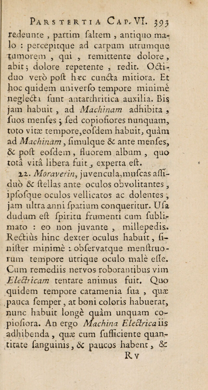 redeunce , partim faltem , antiquo ma¬ lo : percepitque ad carpum utrumque ^umorem , qui , remittente dolore , abit } dolore repetente , redit. Odti- duo vero poft h«c cun6ta mitiora. Et hoc quidem univerfo tempore minime neglebti funt antardiritica auxilia. Bis jam habuit , ad Machinam adhibita ? fuos menfes 3 fed copioftores nunquam, toto vita? tempore,eofdem habuit, quam ad Machinam, fimulque & ante menfes, Sc poft eofdem , fluorem album , quo tota vita libera fuit_, experta eft. 11. Moraverin, juvencula,mtifcas afli- duo & flellas ante oculos obvolitantes, ipfofque oculos vellicatos ac dolentes , jam ultra anni fpatium conqueritur. Ufa dudum eft fpiritu frumenti cum fubll- mato : eo non juvante , millepedis* Rectius hinc dexter oculus habuit, li¬ ni ile r minime 1 obfervatque menftruo- rum tempore utrique oculo male efle. Cum remediis nervos roborantibus vim Electricam tentare animus fuit. Quo quidem tempore catamenia fiia , quas pauca femper , at boni coloris habuerat, nunc habuit longe quam unquam co- pioftora. An ergo Machina Electrica iis adhibenda, quae cum fufticiente quan¬ titate fanguims,6c paucos habent, & Rv