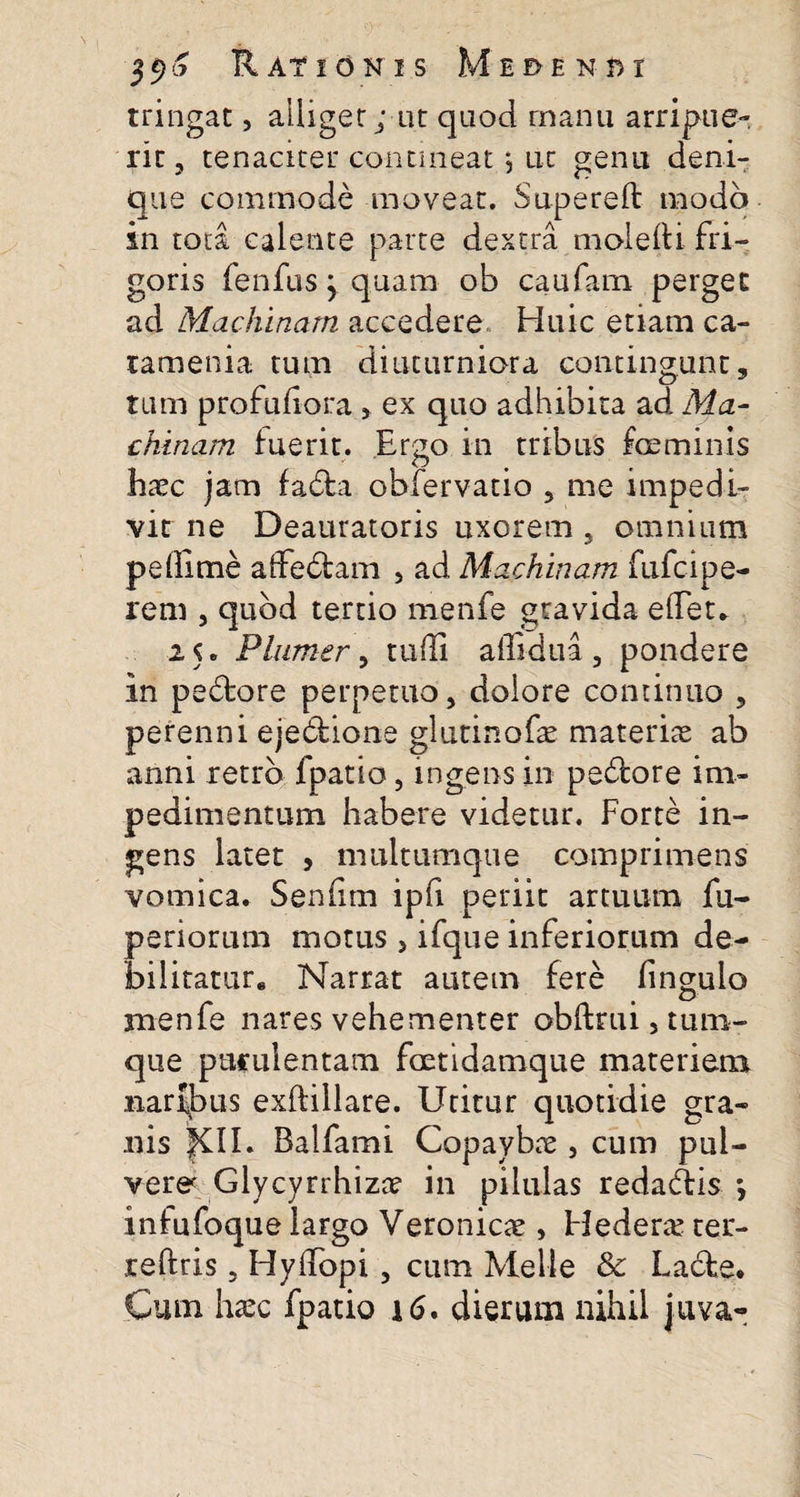 tringat, alliger; ut quod manu arripue¬ rit , tenaciter contineat •, ut genu deni¬ que commode moveat. Supereft modo in toti calente parte dextra molefti fri¬ goris fenfus y quam ob caufatn perget ad Machinam accedere Huic etiam ca¬ tam en ia tum diuturniora contingunt, tum profuliora , ex quo adhibita ad Ma¬ chinam fuerit. Ergo in tribus fceminis haec jam fadta obfervatio , me impedi¬ vit ne Deauratoris uxorem , omnium pe (lime affectam , ad Machinam fufcipe- rem , quod tertio menfe gravida elTet. 2 5. Plumer, rudi affidua , pondere in pe£tore perpetuo, dolore continuo , perenni ejebtione glutinofae materite ab armi retro {patio, ingens in pedtore im¬ pedimentum habere videtur. Forte in¬ gens latet , nuiltumque comprimens vomica. Seniirn ipfi periit artuum fu- periorum motus, ifque inferiorum de¬ bilitature Narrat autem fere fingulo menfe nares vehementer obftmi, tum- que purulentam foetidam que materiem naribus exftillare. Utitur quotidie gra¬ nis XII. Balfami Copaybae, cum pul¬ vera Glycyrrhiza* in pilulas redadtis *, infufoque largo Veronicae, Hederte ter- reftris, HylTopi, cum Melie &amp; La6te. Cum hxc fpatio 16. dierum nihil juva-