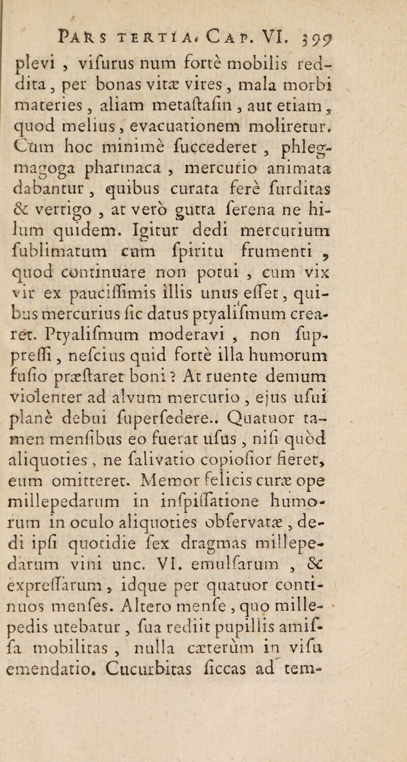 plevi , vifurus num forte mobilis red¬ dita , per bonas vitx vires , mala morbi materies , aliam metaftafin , aut etiam , quod melius, evacuationem moliretur. Ctim hoc minime fuccederet , phleg- magoga pharmaca , mercurio animata dabantur 5 quibus curata fere furditas &c vertigo , at vero gutta ferena ne hi¬ lum quidem. Igitur dedi mercurium fublimatum cum fpiritu frumenti 9 quod continuare non potui , cum vix vir ex paucifiimis illis unus effiet, qui¬ bus mercurius fic datus ptyalifmum crea¬ ret. Ptyaiifmum moderavi , non fup- prelli, nefcius quid forte illa humorum fufio prxftaret boni? At ruente demum violenter ad alvum mercurio , ejus ufui plane debui fuperfedere.. Quatuor ta¬ men menf bus eo fuerat ufus , nili quod aliquoties , ne falivatio copiofior fieret, eum omitteret. Memor felicis curx ope millepedarum in infpiifatione humo¬ rum in oculo aliquoties obfervatx , de¬ di ipfi quotidie fex dragmas millepe¬ darum vini unc. VI. emulfarum , Sc exprelfiarum , idque per quatuor conti¬ nuos menfes. Altero menfe , quo mille- * pedis utebatur, fua rediit pupillis amif- fa mobilitas , nulla exterum in vifu emendatio. Cucurbitas ficcas ad tem-