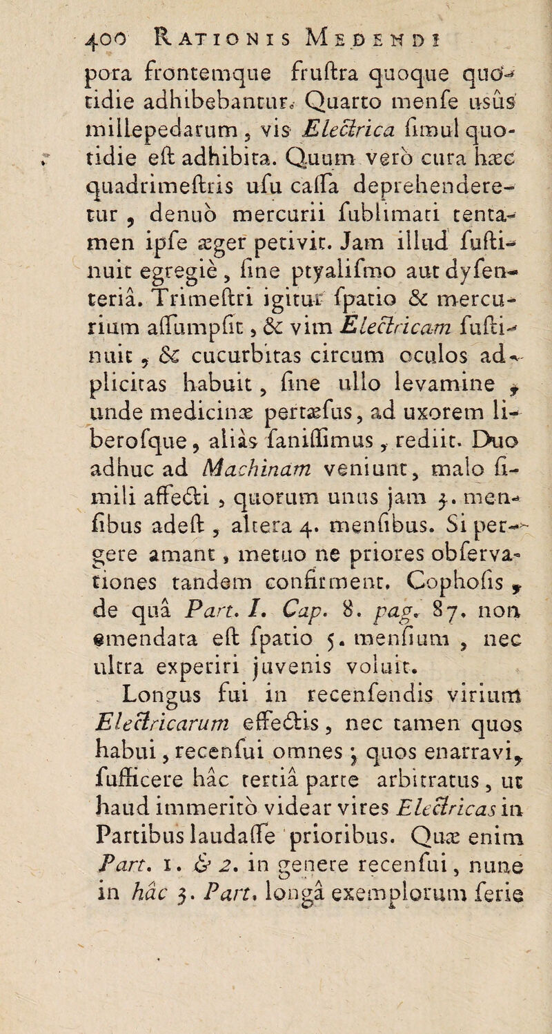 pora frontemque fruftra quoque quo-* cidie adhibebantur Quarto menfe usus millepedarum , vis Electrica fimui quo¬ tidie eft adhibita. Quum vero cura haec quadrimeftris ufu calfa deprehendere¬ tur , denuo mercurii fubiimati tenta¬ men ipfe seger petivit. Jam illud fufti- nuit egregie , line ptyalifmo aut dyfen- teria. Trimehri igitur fpatio & mercu¬ rium afiumplit 5 6c vim Electricam fulti-* nuit, Se cucurbitas circum oculos ad-v plicicas habuit, line ullo levamine * unde medicinae pertaefus, ad uxorem li- berofque, alias faniftimusrediit. EKio adhuc ad Machinam veniunt, malo fi- mili affe&i , quorum unus jam 3. men* fibus adeft , altera 4. menfibus. Si per-» gere amant, metuo ne priores obferva- tiones tandem confirment, Copholis 9 de qua Pan. I. Cap. 8. pag. 87. non amendata eft fpatio 5. menfium , nec ultra experiri juvenis voluit. Longus fui in recenfendis virium Electricarum effe&is, nec tamen quos habui, recenfui omnes j quos enarravi,, fufficere hac tertia parte arbitratus , ut haud immerito videar vires Electricas it\ Partibus laudalfe prioribus. Quae enim Pan. 1. & 2. in genere recenfui, nune in hac 3. Pan, longa exemplorum ferie