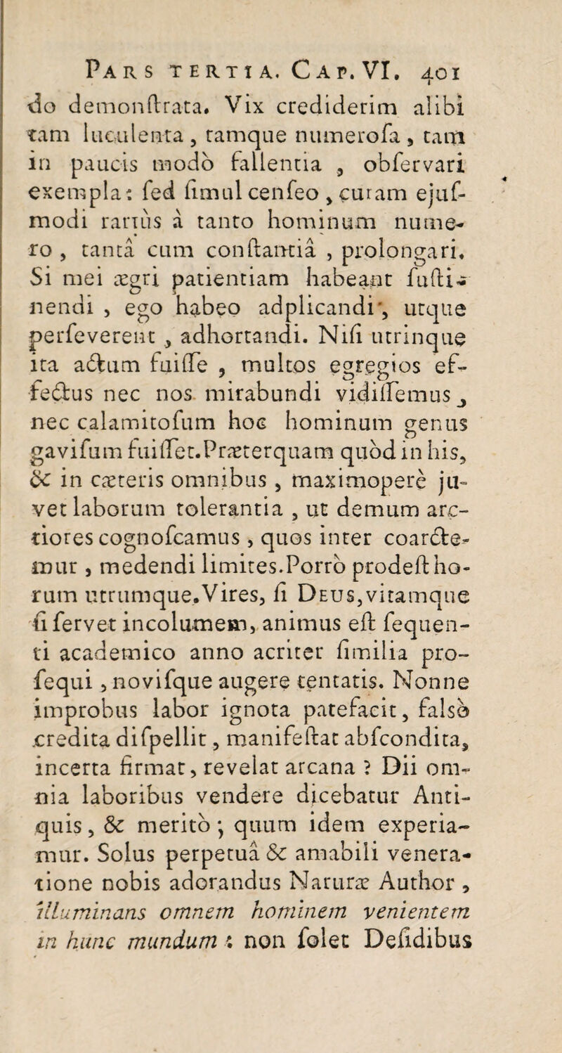 do demonftrata. Vix crediderim alibi tam luculenta, ramque numerofa , tam in paucis modo Fallentia , obfervari exempla: fed limul cenfeo , curam ejuf- modi rarius a tanto hominum nume¬ ro , tanta cum conflantia , prolongari* Si mei aegri patientiam habeant fudi- nendi , ego habeo adplicandi', utque perfeverent , adhortandi. Nifi utrinque ita adlum fuifTe , multos egregios ef- feblus nec nos mirabundi vidiifemuSj nec calamitofum hoc hominum genus gavifum fuidGt.Prneterquam quod in his, in cteteris omnibus, maximoperc ju¬ vet laborum tolerantia , ut demum arc¬ tiores cognofcamus, quos inter coarcle- mur , medendi limites.Porro prodeft ho¬ rum utrtimque.Vires, fi Deus,vitamque ti fervet incolumem, animus eft fequen- ti academico anno acriter fimilia pro- fequi, novifque augere tentatis. Nonne improbus labor ignota patefacit, Falso .credita difpellit, manifeftat abfcondita, incerta firmat, revelat arcana ? Dii om¬ nia laboribus vendere dicebatur Anti¬ quis , & merito *, quum idem experia¬ mur. Solus perpetua & amabili venera¬ tione nobis adorandus Narurre Author , illuminans omnem hominem vementem in hunc mundum : non folet Defidibus