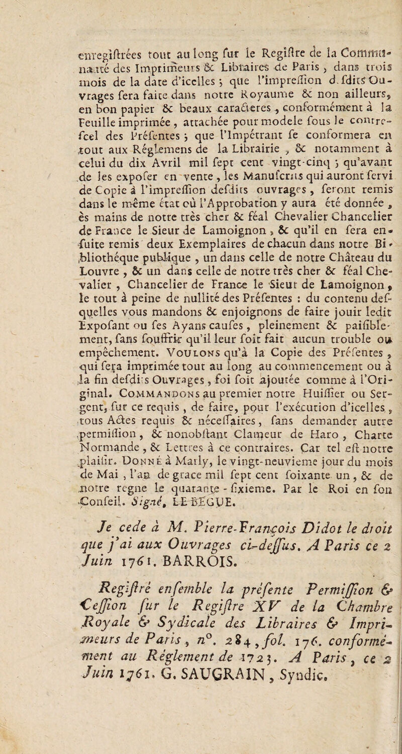 cnregiftrees tout au long Tat ie Regiflre de ia Cotumtl- naitte des Imptimeurs Sc Libtaircs de Paris > dans trois mois de la date d’icclles •, que rimpr effio n d.fditSOu- vrages fera faite dans notre Royaume Sc non ailleurs, en bon papier Sc beaux cara&eres conformenaent a Ia Feuille imprimee, attachee pourmodele fous Ie conrre- fcel des Prefentes j que 1’lmpetrant fe conformera en stout aux RegLemens de la Librairie , Sc nocamment a celui du dix Avril mil fept cenc vingt-cinq qu’avanc de Jes expofer en vente , les iManufcnis qui auront fervi de Copie i rinipreflion defdirs ouvrages, feront remis dans le m-eme erat eu i’Approbation y aura ete donnee , es mains de notre tres cher Sc feal Chevalier Chancelier de France le Sieur de Lamoignon , Sc qu’il en fera en- fuite remis deux Exemplaires de chacun dans notre Bi * .bliotheque puhlique , un dans celle de notre Chateau du Louvre , Sc un dans celle de notre tres cher Sc feal Che- valier , Chancelier de France le Sieut de Lamoignon , le tout a peine de nullite des Prefentes : du contenti def- quelles vous mandons Sc enjoignons de faire jouir Iedit Expofant ou fes Ayans caufes, pleinement Sc paifible- ment, fans fouffrk qu’il leur foit fait aucun trouble ot* empechement. VouLONsqu’a la Copie des Prefentes, qui fera imprimee tour au long au commencement ou a la fin defdi:s Ouvrages, foi foit ajoutee comme a l’Ori- ginal. Commandons au premier notre Huiflier ou Ser- gcnt, fur ce requis , de faire, ppur rexecution d’icelles , tous Actes requis Sc neceffaires, fans demander autre permillion, nonoblfant Clameur de Haro , Charte Normande , 6c Lettres a ce contraires. Car tel eft notre jdaiiir. Donne a Marly, le vingt-neuvieme jourdu mois de Mai , l’an de guace mil fept cent foixante un , Sc de notre rcgne le quarante - fxieme. Par le Roi en foti ■Confeil. Signe, LEBEGUE. Je cede d M. Pierre-Prangois Didot le dioit que f ai aux Ouvrages ci-dejfus. A Paris ce 2 Juin ij6i. BARROIS. Regiftre enfemble la prefente PermiJJion & CeJJion fur le Regiftre XV de la Chambre Royale & Sydicale des Libraires & Impri- meurs de Paris , n°. zZ^^fol ij6. conforme- ment au Reglernent de i?2$. A Paris , ce 2 Juin ij6i» G. SAUGRA1N , Syndic.