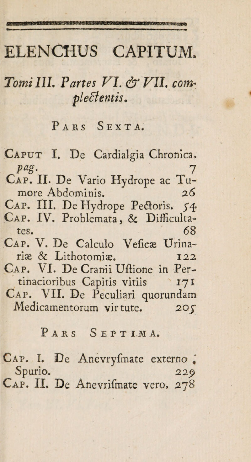 ELENCHUS CAPITUM. Tomi III. Partes VI. & VII. com* plectentis. Pars Sexta. Caput I. De Cardialgia Chronica. pag. . 7 Cap. II. De Vario Hydrope ac Tu¬ more Abdominis. 26 Cap. III. De Hydrope Pe&oris. 74* Cap. IV. Problemata, & Difficulta¬ tes. 68 Cap. V. De Calculo Velicas Urina¬ rias & Lithotomise. 122 Cap. VI. De Cranii Uftione in Per¬ tinacioribus Capitis vitiis 171 Cap. VII. De Peculiari quorundam Medicamentorum virtute. 20£ Pars Septima. Cap. I. De Anevryfmate externo ^ Spurio. 229