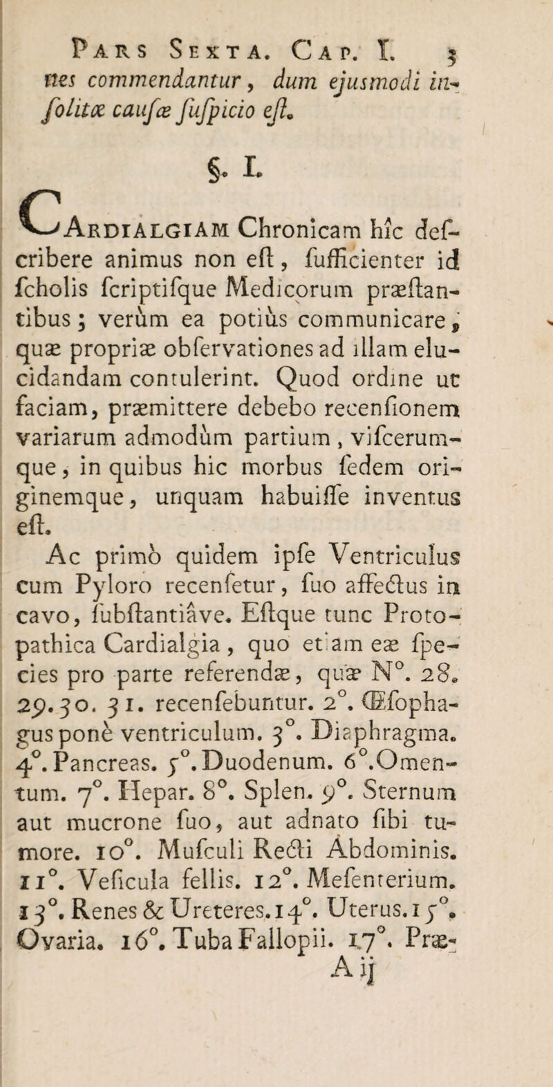 nes commendantur, dum ejusmodi in- folitce caufee fufpicio ejl9 c §. L 'ArdialgiAm Chronicam hic def- cribere animus non efl, fufHcienter id fcholis fcriptifque Medicorum proflan¬ tibus; verum ea potius communicare, quo proprio obfervationes ad illam elu¬ cidandam contulerint. Quod ordine ut faciam, promittere debebo recenfionem variarum admodum partium , vifcerum- que, in quibus hic morbus fedem ori¬ ginemque , unquam habuiffe inventus efl. Ac primo quidem ipfe Ventriculus cum Pyloro recenfetur, fuo affedlus in cavo, fubflantiave. Eflque tunc Proto- pathica Cardialgia , quo et‘am eo fpe- cies pro parte referendo, quo N°. 28» 29.3°. 3 1. recenfebuntur. 20. (Efopha- guspone ventriculum. 30. Diaphragma. 40. Pancreas. p°. Duodenum. 6°.Omen- tum. 70. Ilepar. 8°. Splen. 90. Sternum aut mucrone fuo, aut adnato fibi tu¬ more. io°. Mufculi Redii Abdominis. ii°. Veficula fellis. 120. Mefenterium. 130. Renes & Ureteres. iq°. Uterus. iy°. Ovaria. 160. TubaFallopii. 170. Pro- Aij