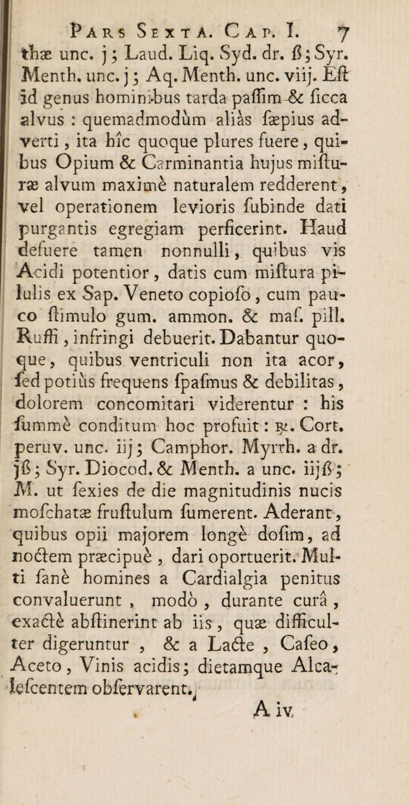 thx unc. j; Laud. Liq. Syd. dr. #; Syr. Menth. unc. j; Aq. Menth. unc. viij. Efi id genus hominffius tarda paffim & ficca alvus : quemadmodum alias fsepius ad¬ verti , ita hic quoque plures fuere, qui¬ bus Opium & Carminantia hujus miilu- rx alvum maxime naturalem redderent, vel operationem levioris fubinde dati purgantis egregiam perficerint. Haud defuere tamen nonnulli, quibus vis Acidi potentior, datis cum miftura pi¬ lulis ex Sap. Veneto copiofo , cum pau¬ co flimulo gum. ammon, & maf. pili. Ruffi, infringi debuerit. Dabantur quo¬ que, quibus ventriculi non ita acor, fed potius frequens fpafmus & debilitas, dolorem concomitari viderentur : his fumme conditum hoc profuit: yt. Cort. peruv. unc. iij; Camphor. Myrrh. a dr. jfl; Syr. Diocod. & Menth. a unc. iij E; M. ut fexies de die magnitudinis nucis mofchat^ fruftulum fumerent. Aderant, quibus opii majorem longo dofim, ad nociem prxcipu£ , dari oportuerit. Mul¬ ti fane homines a Cardialgia penitus convaluerunt , modo , durante cura , exacle abflinerint ab iis, quse difficul¬ ter digeruntur , & a La&e , Cafeo, Aceto, Vinis acidis; dietamque Alca- lefcentem obfervarent.,- . A iv.