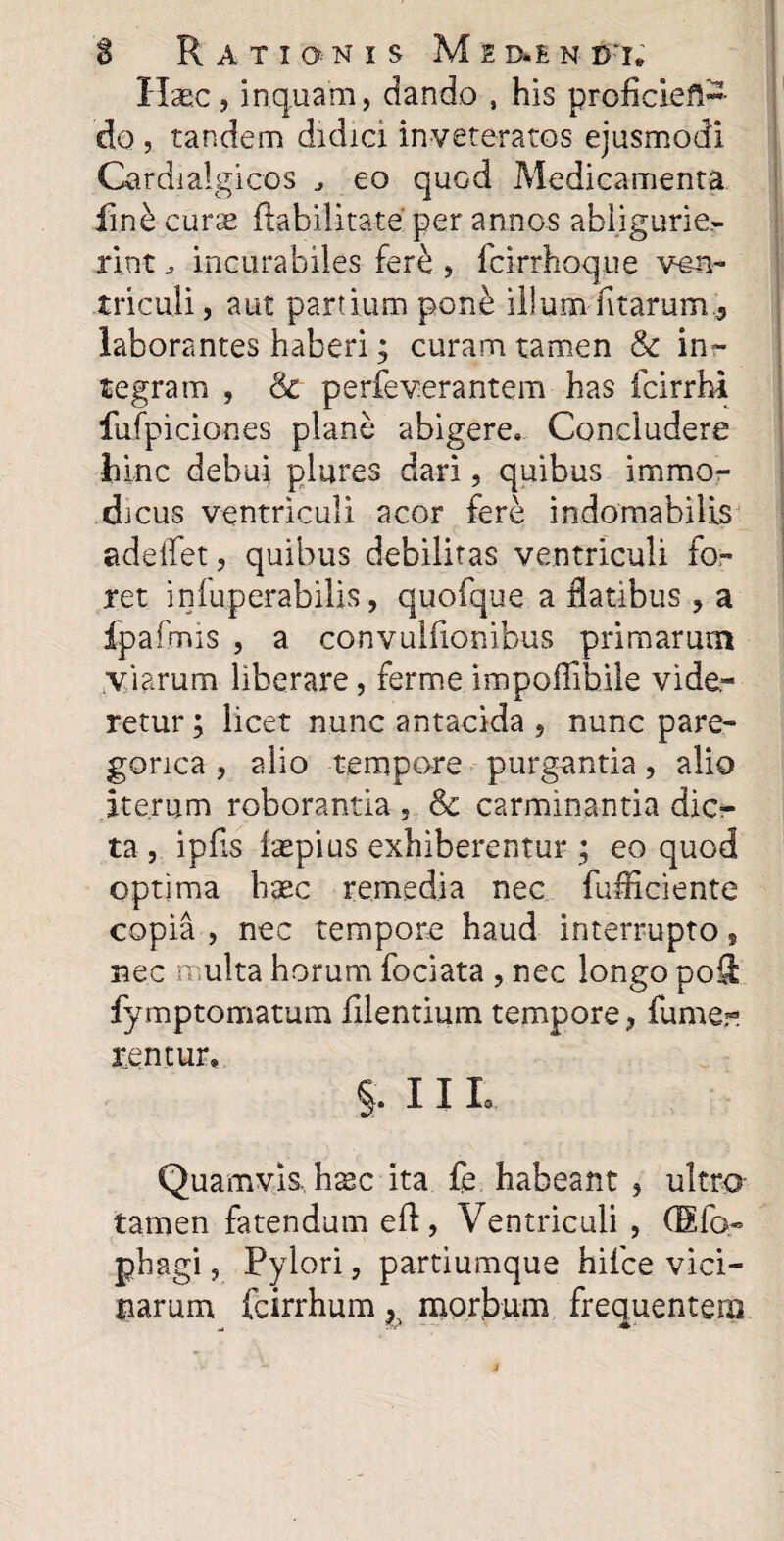 $ Rationis M e d.e n b t» Hasc, inquam, dando , his proficiefl- do , tandem didici inveteratos ejusmodi Cardialgicos eo quod Medicamenta fine curse flabilitate' per annos abligurie¬ rint incurabiles fer£ , fcirrhoqtie ven¬ triculi, aut pardum pon£ illum fitarum.j laborantes haberi; curam tamen & in¬ tegram , & perfeverantem has fcirrhi fufpiciones plane abigere. Concludere hinc debui piares dari, quibus immo¬ dicus ventriculi acor fere indomabilis adeflet, quibus debilitas ventriculi fo¬ ret infuperabilis, quofque a flatibus , a fpafmis , a convuliionibus primarum viarum liberare, ferme impoflibile vide¬ retur ; licet nunc antacida , nunc pare- gonca , alio tempore purgantia, alio iterum roborantia, & carminantia dic¬ ta, ipfls fsepius exhiberentur; eo quod optima hxc remedia nec fufliciente copia , nec tempore haud interrupto s nec multa horum fociata , nec longo poS fymptomatum filentium tempore, fume® arentur, §. 11 L Quamvis, hxc ita fe habeant , ultro tamen fatendum efl, Ventriculi , (Efo- phagi, Pylori, partiumque hifce vici¬ narum fcirrhum, morbum frequentem