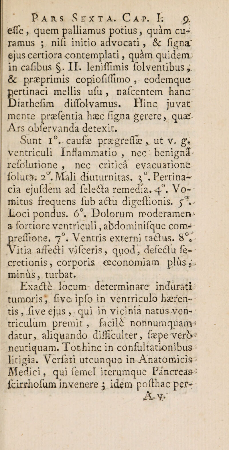 effe , quem palliamus potius, quam cu¬ ramus ; nifi initio advocati, & figna' ejus certiora contemplati, quam quidem, in cafibus §. II. leniflimis folventibus & precprimis copiofiffimo , • eodemque pertinaci mellis ufu , nafcentem hanc Diathefim difiolvamus. Hinc juvat mente prsefentia hasc figna gerere, quae' Ars obfervanda detexit. Sunt i0» caulas prsegreffie % ut v. g, ventriculi Inflammatio , nec benigna refblutione , nec critica evacuatione foluta*2°.Mali diuturnitas. ^.Pertina¬ cia ejufdem ad feledia remedia. 40. Vo¬ mitus frequens fub a diu digeffionis. Loci pondus. 6°. Dolorum moderamen- a fortiore ventriculi, abdominifque con> preffiane. 70. Ventris externi tadlus. 8°a Vitia affedli vifceris, quod, defedtu fe- cretionis, corporis oeconomiam plus,' , miniis, turbat. Exadfe locum determinare indurati tumoris, five. ipfo in ventriculo hasreri-* tis, .five ejus, qui in vicinia natus ven¬ triculum premit, facile nonnumquam1 datur, aliquando difficulter, faepeverb^ neutiquam. Tothinc in coniultationibus litigia. Verfati utcunque in Anatomicis Medici, qui femel iterumque Pancreas-* fcirrhofum invenere q idem pofihac per- A>v>'