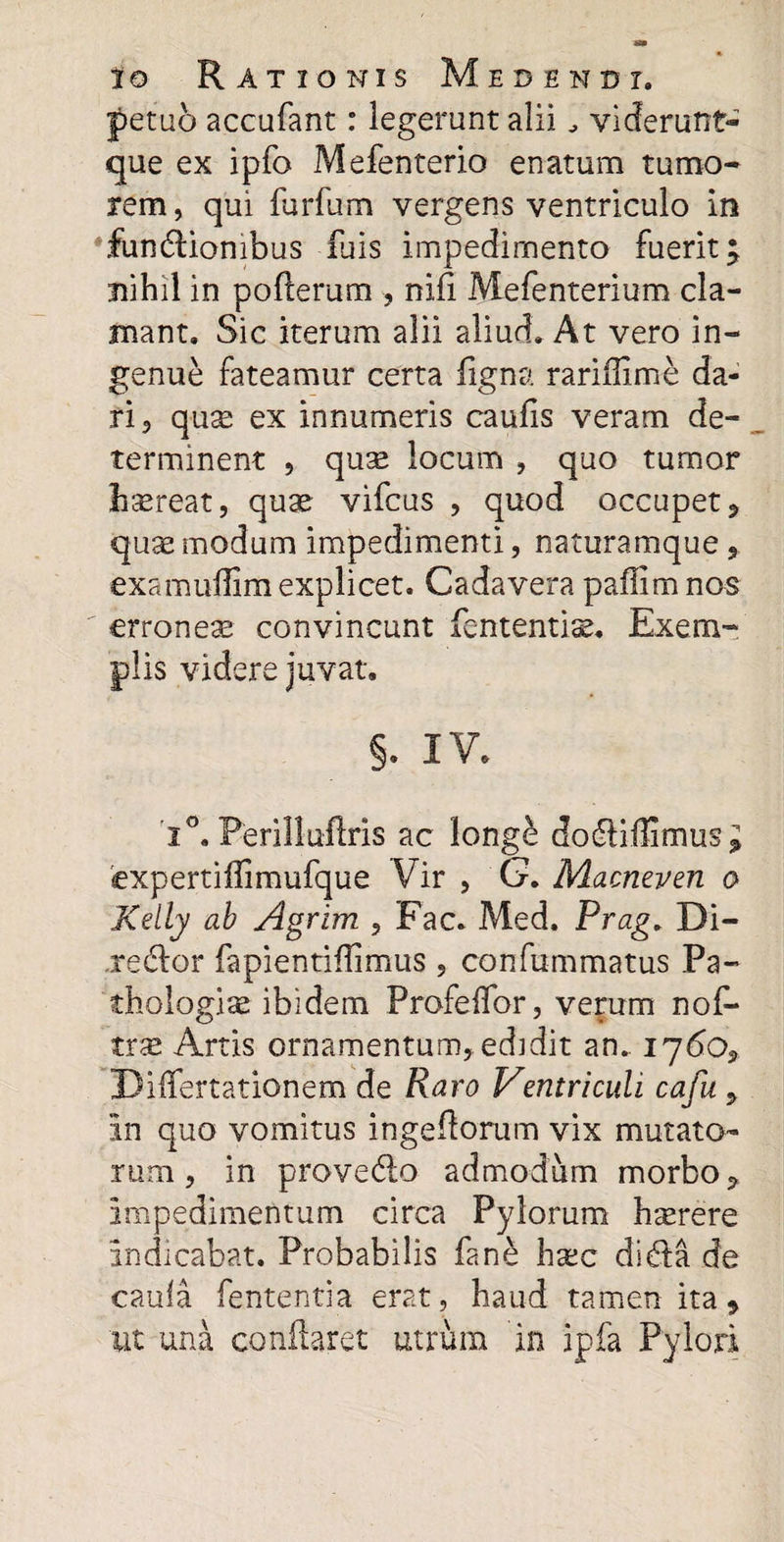 petu6 accufant: legerunt alii viderunt- que ex ipfo Mefenterio enatum tumo¬ rem, qui furfum vergens ventriculo in fundtionibus luis impedimento fuerit; nihil in pofterum , nifi Mefenterium cla¬ mant. Sic iterum alii aliud. At vero in¬ genue fateamur certa ligna rariflime da¬ ri, qu^ ex innumeris caufis veram de¬ terminent , quse locum , quo tumor haereat, quae vifcus , quod occupet, quae modum impedimenti, naturamque , examuflim explicet. Cadavera pafiim nos erroneae convincunt lententis. Exem¬ plis videre juvat. §. IV. i°. Ferilluflris ac longe dodriflimus; expertiflimufque Vir , G. Macneven o Kelly ab Agrim , Fac. Med. Prag. Bi¬ pedior fapientiflimus , confummatus Pa- thologiae ibidem Profeffor, verum nof- trse Artis ornamentum, edidit an.. 1760, Biffertationem de Raro Ventriculi cafu , in quo vomitus ingeflorum vix mutato¬ rum , in provedio admodum morbo, impedimentum circa Pylorum hsrere indicabat. Probabilis fane hsc didia de caula fententia erat, haud tamen ita, ut una conflaret utrum in ipfa Pylori
