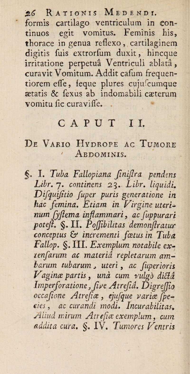 formis cartilago ventriculum in con¬ tinuos egit vomitus* Feminis his, thorace ingenua reflexo, cartilaginem digitis fuis extrorfum duxit, hincque irritatione perpetua Ventriculi ablata, curavit Vomitum* Addit cafum frequen- tioremefle, feque plures cujufcumque setatis & fexus ab indomabili cauterum vomitu fic curaviffe* CAPUT II. De Vario Hydrope ac Tumore ' Abdominis. §. I. Tuba Fallopiana JiniJlra pendens Libr. j. continens 23. Libr. liquidi. Difquijido fuper puris generatione in hac femina. Etiam in Virgine uteri- num Jyjiema inflammari, ac fuppurari jpotejl. §. II. PoJJibihtas demonjlratur conceptus & incrementi foetus in Tuba Fallop. §, III. Exemplum notabile ex- tenfarum ac materia repletarum am¬ barum tubarum * uteri, ac fuperioris Vaginae partis, und cum vulgb dittd Imperforatione }five Atrefia. DigreJJio occafione Atrefice, ejufque varice fpe- cies, ac curandi modi. Incurabilitas. Aliud mirum Atrefice exemplum, cum