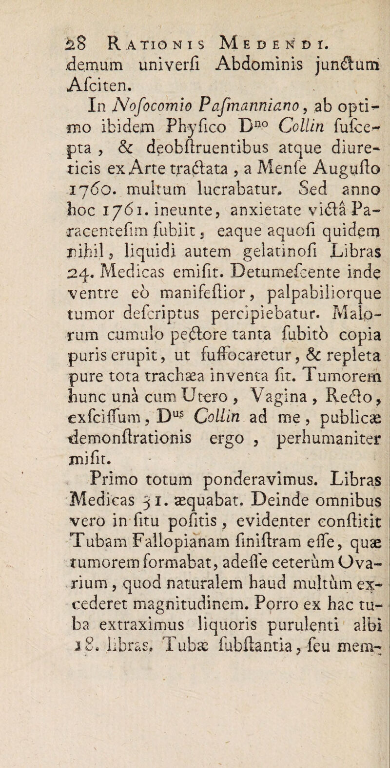 .demum univerfi Abdominis juncum Afciten. In Nofocomio Pafmanniano, ab opti¬ mo ibidem Phy fico Bno Collln fuibe- pta , & deobflruentibus atque diure¬ ticis ex Arte tradata , a Menfe Augudo 1760. multum lucrabatur. Sed anno hoc 1761. ineunte, anxietate vidaPa- •racentefim fubiit , eaque aquofi quidem nihil 5 liquidi autem geiatinofi Libras 24. Medicas emifit. Detumefcente inde ventre eo manifeflior, palpabiliorque tumor defcriptus percipiebatur. Malo¬ rum cumulo pedore tanta fubito copia puris erupit, ut fuffocaretur, Sc repleta pure tota trachaea inventa fit. Tumorem hunc una cum Utero , Vagina , Redo, exfciffum, Du^ Collln ad me, publicae demondrationis ergo , perhumaniter mifit. Primo totum ponderavimus. Libras Medicas 31. aequabat. Deinde omnibus vero in fitu pofitis, evidenter conftitit Tubam Failopianam fmiftram effe, quae tumorem formabat, adefle ceterum Ova¬ rium , quod naturalem haud multum ex¬ cederet magnitudinem. Porro ex hac tu¬ ba extraximus liquoris purulenti albi 18. libras» Tubae fubdantia, feu mem-