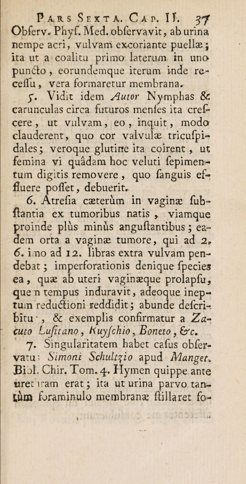 Obferv* Phyf. Med. obfervavit, ab urina nempe acri, vulvam excoriante puellm; ita ut a coalitu primo laterum in uno pun&amp;o , eorundemque iterum inde re- cellu, vera formaretur membrana. y. Vidit idem Amor Nymphas Sc carunculas circa futuros menfes ita cref- cere , ut vulvam , eo , inquit, modo clauderent, quo cor valvulae tricufpi- dales; veroque glutine ita coirent, ut femina vi quadam hoc veluti fepimen- tum digitis removere , quo fanguis ef¬ fluere poflet, debuerit» 6. Atrefia casterum in vaginae fub- flantia ex tumoribus natis &gt; viamque proinde plus minus anguflantibus; ea¬ dem orta a vaginte tumore, qui ad 29 6. imo ad 12. libras extra vulvam pen¬ debat ; imperforationis denique fpecies ea, quae ab uteri vaginseque prolapfu, quen tempus induravit, adeoque inep¬ tum redudioni reddidit; abunde defcri- bitu * , &amp; exemplis confirmatur a Za~ cuto Lujitano, ftuyfchio, Bontto, &amp;c, 7. Singularitatem habet cafus obfer- vatu&gt; Simoni Schuit^io apud Manger* Bibi. Chir. Tom. 4. Hymen quippe ante urethram erat; ita ut urina parvo tan¬ tum foraminulo membranse flillaret fo