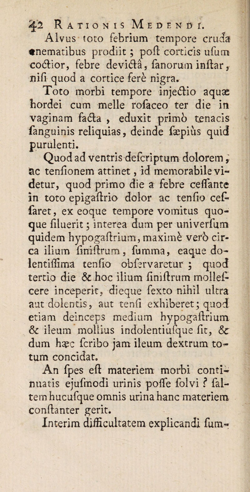 Alvus toto febrium tempore cruda «nematibus prodiit; poft corticis ufum co&ior, febre devi&a, fanorum inftar, nifi quod a cortice fere nigra. Toto morbi tempore injedrio aquas hordei cum meile rofaceo ter die in vaginam fadta , eduxit primo tenacis fanguinis reliquias, deinde faepius quid purulenti. Quod ad ventris defcriptum dolorem, ac tenfionem attinet, id memorabile vi¬ detur, quod primo die a febre ceffante in toto epigaftrio dolor ac ten fio cef- faret, ex eoque tempore vomitus quo¬ que filuerit; interea dum per univerfum quidem hypogaftrium, maximi vefb cir¬ ca ilium finiflrum, fumma, eaque do- lentiffima tenfio obfervaretur ; quod tertio die & hoc ilium finiftrum moliet cere inceperit, dieque fexto nihil ultra aut dolentis, aut tenfi exhiberet; quod etiam deinceps medium hypogalirium & ileum mollius indolentiufque fit, Sc dum htec fcribo jam ileum dextrum to¬ tum concidat. An fpes efl materiem morbi conti¬ nuatis ejufmodi urinis poffe folvi ? fal- temhucufque omnis urina hanc materiem conflanter gerit. Xnterim difficultatem explicandi funi-