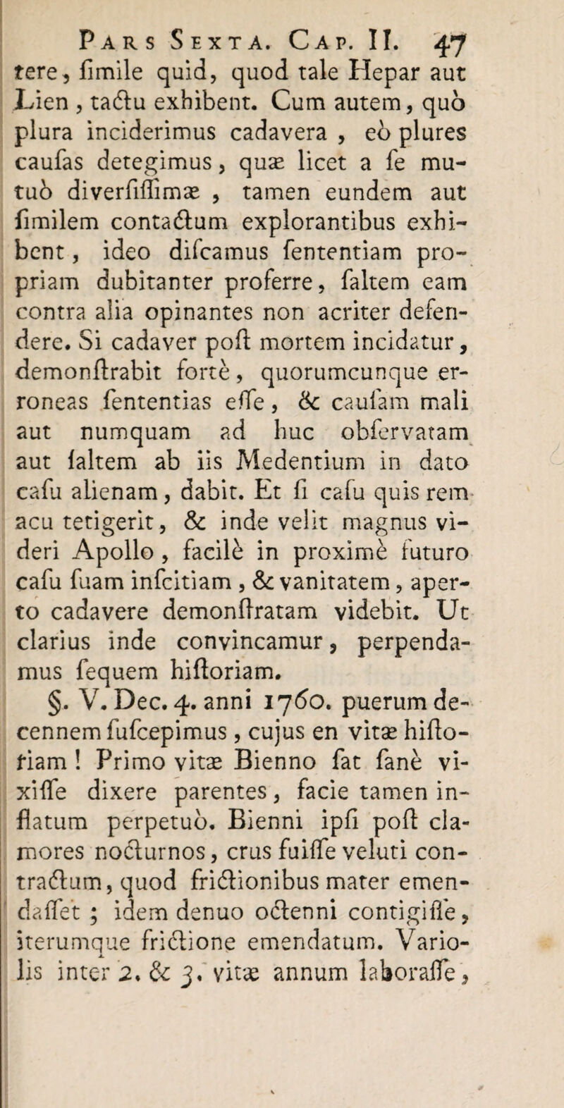 tere, fimile quid, quod tale Hepar aut Lien , taCtu exhibent. Cum autem, quo plura inciderimus cadavera , eo plures caufas detegimus, quae licet a fe mu- tub diverfiftimae , tamen eundem aut fimilem contaCtum explorantibus exhi¬ bent , ideo difcamus fententiam pro¬ priam dubitanter proferre, faltem eam contra alia opinantes non acriter defen¬ dere. Si cadaver poft mortem incidatur, demonftrabit forte, quorumcunque er¬ roneas fententias effe , &: caufam mali aut numquam ad huc obfervatam aut faltem ab iis Medentium in dato cafu alienam, dabit. Et fi cafu quis rem acu tetigerit, & inde velit magnus vi¬ deri Apollo , facile in proxime futuro cafu fuam infcitiam , & vanitatem, aper¬ to cadavere demonflratam videbit. Ut clarius inde convincamur, perpenda¬ mus fequem hifloriam. §. V. Dec. 4. anni 1760. puerum de¬ cennem fufcepimus, cujus en vitae hifto- fiam ! Primo vitae Bienno fat fane vi¬ xi fle dixere parentes, facie tamen in¬ flatum perpetuo. Bienni ipfi poft cla¬ mores nocturnos, crus fuifle veluti con¬ tractum, quod friCtionibus mater emen- daflet ; idem denuo oCtenni contigifle, iterumque friCtione emendatum. Vario- lis inter 2. & 3, vitae annum laborafle.