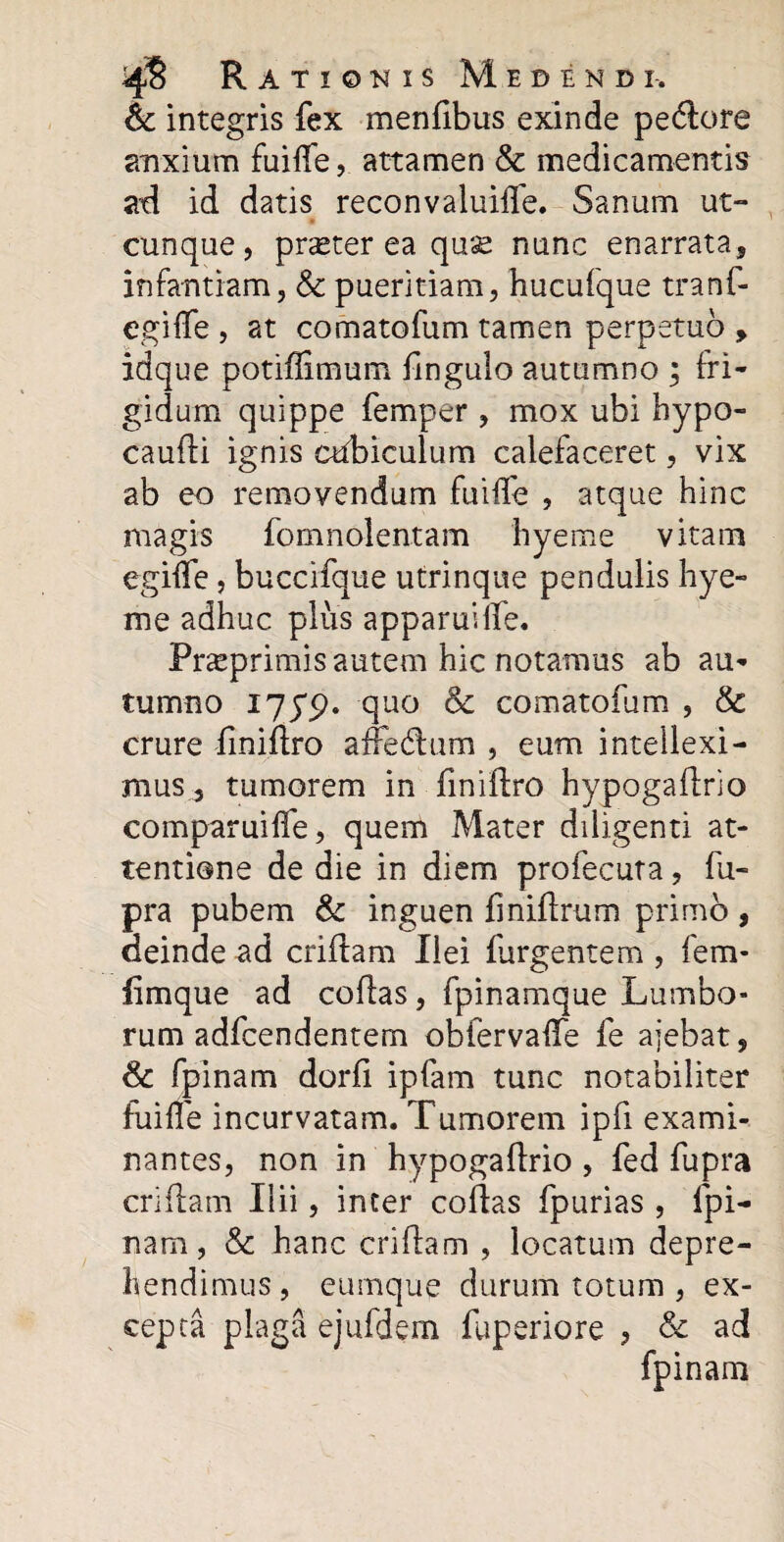 & integris fex menfibus exinde pe(ftore anxium fuiife, attamen & medicamentis ad id datis reconvaluiffe. Sanum ut¬ cunque, pneter ea qu;s nunc enarrata, infantiam, & pueritiam, hucufque tranf- egilfe , at comatofum tamen perpetuo , idque potifftmum flngulo autumno ; fri¬ gidum quippe femper , mox ubi hypo- caufti ignis cubiculum calefaceret, vix ab eo removendum fuiife , atque hinc magis fomnolentam hyeme vitam egilfe, buccifque utrinque pendulis hye¬ me adhuc plus apparuiife. Pr^primis autem hic notamus ab au¬ tumno 175*5). quo & comatofum , & crure finiftro affedlum , eum intellexi¬ mus, tumorem in fmifLro hypogaftrio comparuilfe, quem Mater diligenti at¬ tentione de die in diem profecuta, fu- pra pubem & inguen finiftrum primo , deinde ad criftam Ilei furgentem , fem* fimque ad collas, fpinamque Lumbo¬ rum adfcendentem obfervalfe fe ajebat, & fpinam dorli ipfam tunc notabiliter fuiife incurvatam. Tumorem ipfi exami¬ nantes, non in hypogaftrio , fed fupra criftam Ilii, inter collas fpurias , fpi¬ nam, & hanc criftam , locatum depre¬ hendimus , eumque durum totum , ex¬ cepta plaga ejufdem fuperiore , & ad fpinam