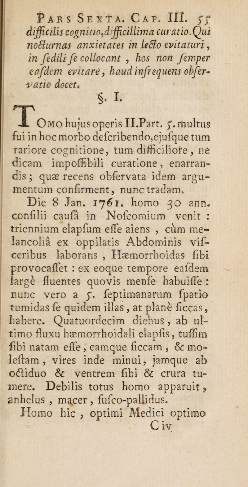 difficilis cognitio,difficillima curatio.Qui no&amp;urnas anxietates in leffo evitaturi, in fedili fe collocant , hos non femper eafdem evitare, haud infrequens obfer- vatio docet* §. I* f-p JL Omo hujus operis Il.Part. y. multus fui in hoc morbo defcribendo.ejufque tum rariore cognitione, tum difficiliore, ne dicam impofiibili curatione, enarran¬ dis ; qute recens obfervata idem argu¬ mentum confirment, nunc tradam. Die 8 Jan. 1761. homo 30 ann. confilii caufa in Nofcomium venit : triennium elapfum efle aiens , cum me» lancolia ex oppilatis Abdominis vif- ceribus laborans , Hsemorrhoidas fibi provocaffet : ex eoque tempore eafdem large fluentes quovis menfe habuifle : nunc vero a y. feptimanarum fpatio tumidas fe quidem illas, at plane ficcas, habere. Quatuordecim diebus, ab ul¬ timo fluxu hsemorrhoidali elapfis, tuffim fibi natam efle, eamque ficcam , &amp; mo- leftam , vires inde minui, jamque ab o&amp;iduo &amp; ventrem fibi &amp; crura tu¬ mere. Debilis totus homo apparuit ? anhelus , macer, fufco-pallidus. Homo hic , optimi Medici optimo C iv