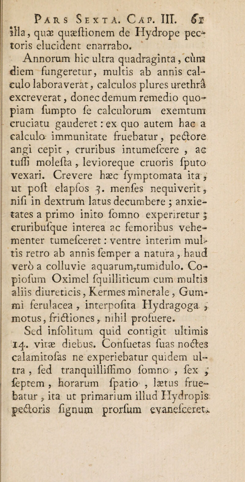 illa, quae quaeftionem de Hydrope pec¬ toris elucident enarrabo. Annorum hic ultra quadraginta, cura diem fungeretur, multis ab annis cal¬ culo laboraverat, calculos plures urethra excreverat, donec demum remedio quo¬ piam fumpto fe calculorum exemtunx cruciatu gauderet: ex quo autem hac a calcula immunitate fruebatur, pedore angi cepit , cruribus intumefcere , ac tuffi molefla , levioreque cruoris fputo vexari. Crevere haec fymptomata ita, ut pod: elapfos 3. menfes nequiverit, nifi in dextrum latus decumbere ; anxie¬ tates a primo inito fomno experiretur j cruribufque interea ac femoribus vehe¬ menter tumefceret: ventre interim mul> tis retro ab annis Tempera natura , haud vero a colluvie aquarum^tumidulo. Co- piofum Oximel fquilliticum cum multis aliis diureticis, Kermesminerale, Gum- mi ferulacea , interpofita Hydragoga r motus, fridiones, nihil profuere. Sed infolitum quid contigit ultimis 14. vitx diebus. Confuetas fuas nodes calamitofas ne experiebatur quidem ul¬ tra , fed tranquilliflimo fomno , fex f leptem , horarum fpatio , lastus frue¬ batur , ita ut primarium illud Hydropis pedoris fignum prorfum evanefcereu