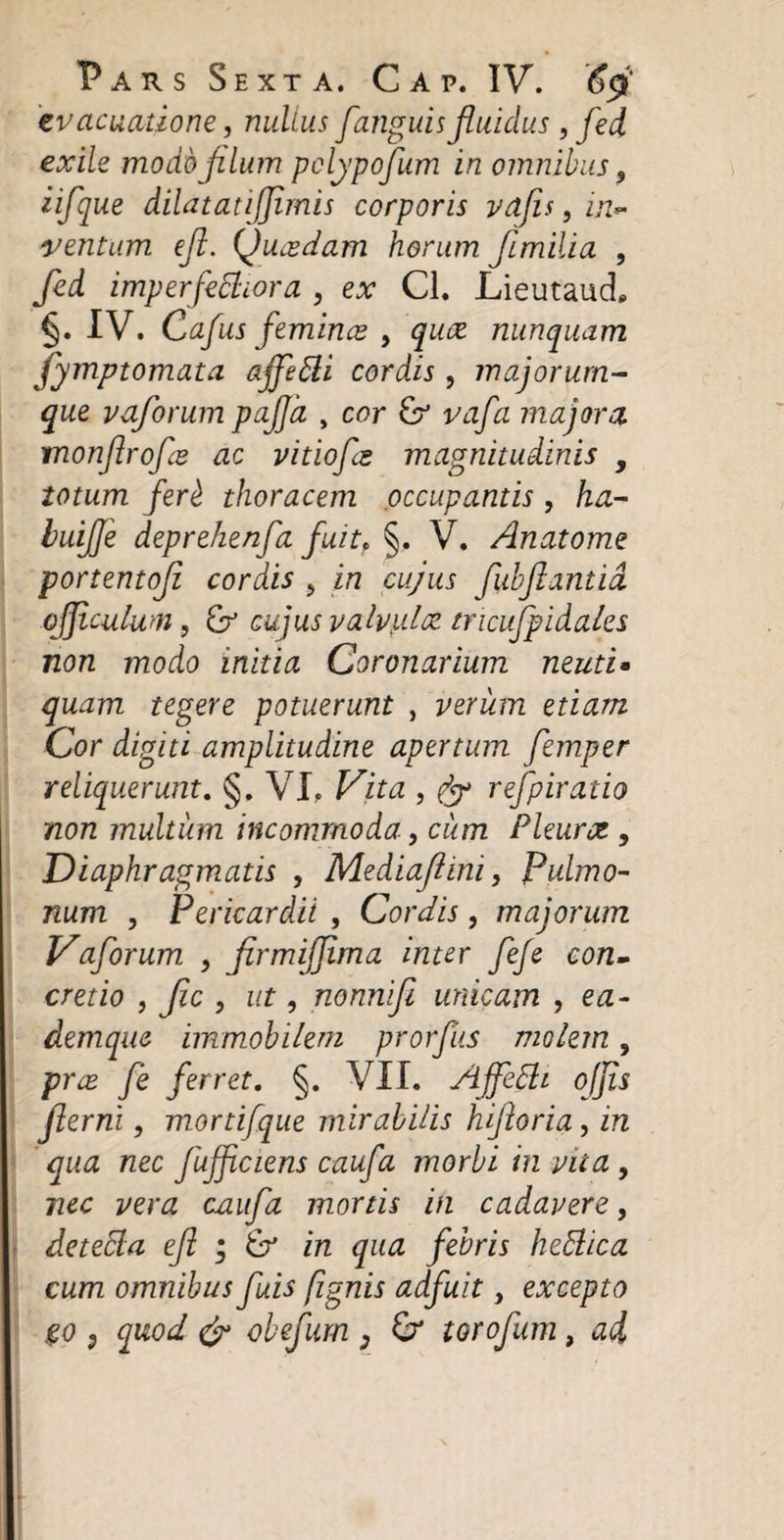 evacuatione, nullus [anguis fluidus, fed exile modo filum pclypofum in omnibus 9 iifque dilatati [imis corporis vdfis, in*- ventum efl. Qucedam horum flmilia , fed imperfebhora , ex Cl. Lieutauci §. IV. Cafus femines , quee nunquam fymptomata ajfebli cord.is, majorum¬ que vaforum pafla , cor vafa majora monflrofe ac vitiofis magnitudinis , totum fer£ thoracem occupantis , ha- buifle deprehenfa fuit, §. V. Anatome portentofi cordis ? in cujus flubflantid offlculwn, &amp; cujus valvulae tricufpidales non modo initia Coronarium neuti• quam tegere potuerunt , verum etiam Cor digiti amplitudine apertum femper reliquerunt. §. VI, Vita , jy refpiratio non multum incommoda, ciim Pleurot , Diaphragmatis , Mediaflini, Pulmo¬ num , Pericardii , Cordis , majorum Vaforum, , firmifflma inter feje con¬ cretio , fle , ut, nonnifl unicam , ea- demque immobilem prorfus molem, prx fle ferret. §. VII. Ajfebli ojjis flerni, mortifque mirabilis hifioria, in qua nec fujficiens caufa morbi in vita , nec vera caufa mortis in cadavere, detebia efl ; &amp; in qua febris hebhea cum omnibus fluis (ignis adfuit, excepto go &lt;, quod &amp; obefum ; torofum, ad
