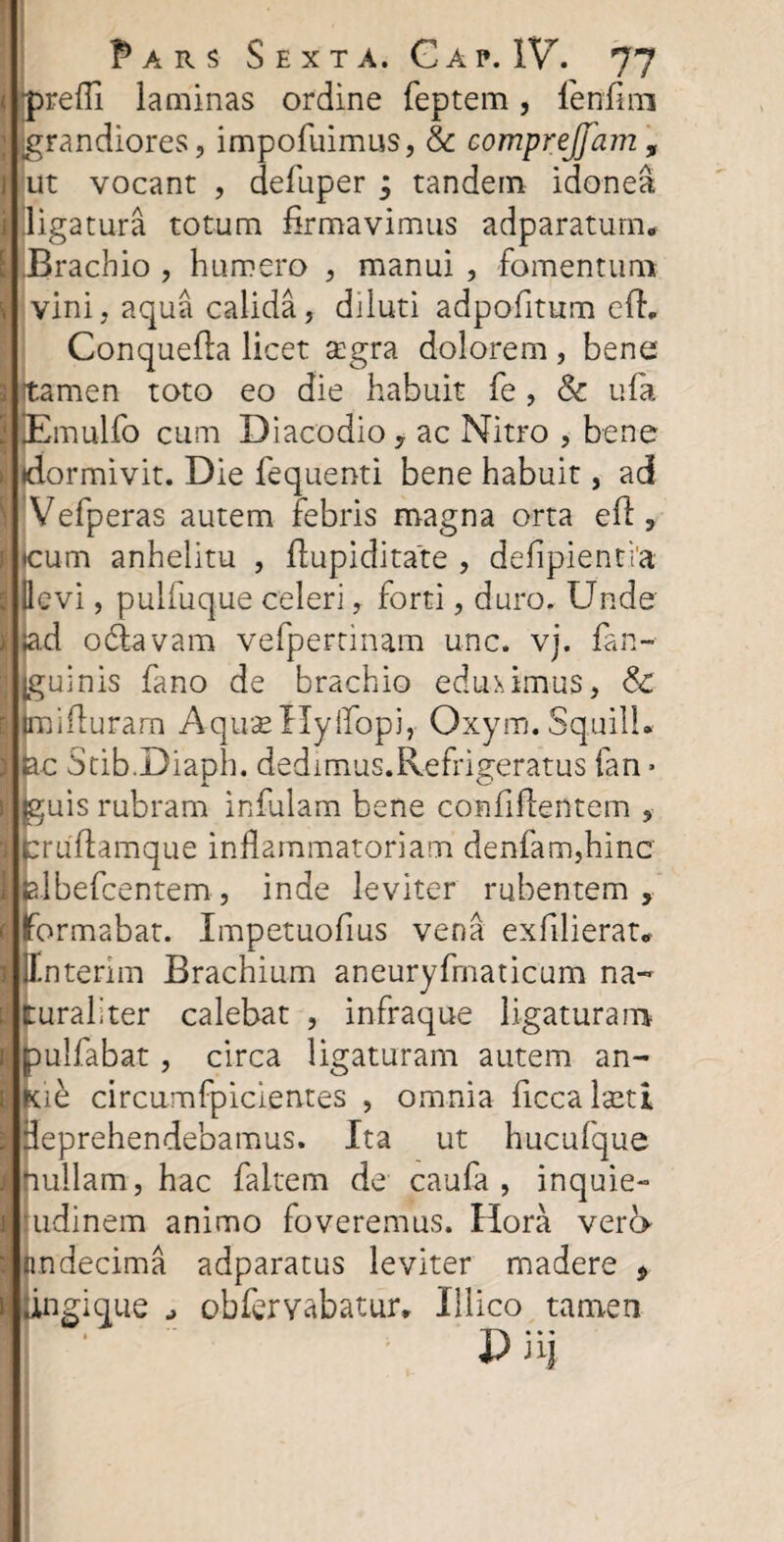 jpredi laminas ordine feptem, fendm grandiores, impofuimus, & comprejjam , ut vocant , defuper 3 tandem idonea ligatura totum firmavimus adparatum* i|J3 rachio , humero , manui , fomentum vini, aqua calida, diluti adpofitum ed„ Conquefla licet segra dolorem , bene men toto eo die habuit fe, & ufa mulfo cum Diacodio , ac Nitro , bene •dormivit. Die fequenti bene habuit, ad Vefperas autem febris magna orta ed, •cum anhelitu , dupiditate , defipientia (levi, pulfuque celeri, forti, duro. Unde ad odlavam vefpertinam unc. vj. fan~ jguinis fano de brachio eduximus, & imiduram AquaeHyffopi, Oxym.Squill» ac Stib.Diaph. dedimus.Refrigeratus fan * jguis rubram infulam bene confidentem , crudamque indammatoriam denfam,hinc albefcentem, inde leviter rubentem, formabat. Impetuofius vena exfilierat* il.nterim Brachium aneuryfmaticum na- ; ruraliter calebat , infraque ligaturam ulfabat, circa ligaturam autem an- 1 h circumfpicientes , omnia dcca laeti deprehendebamus. Ita ut hucufque nullam, hac faltem de caufa , inquie- udinem animo foveremus. Hora vera undecima adparatus leviter madere , iingique obfervabatur, Illico tamen X> 3i|