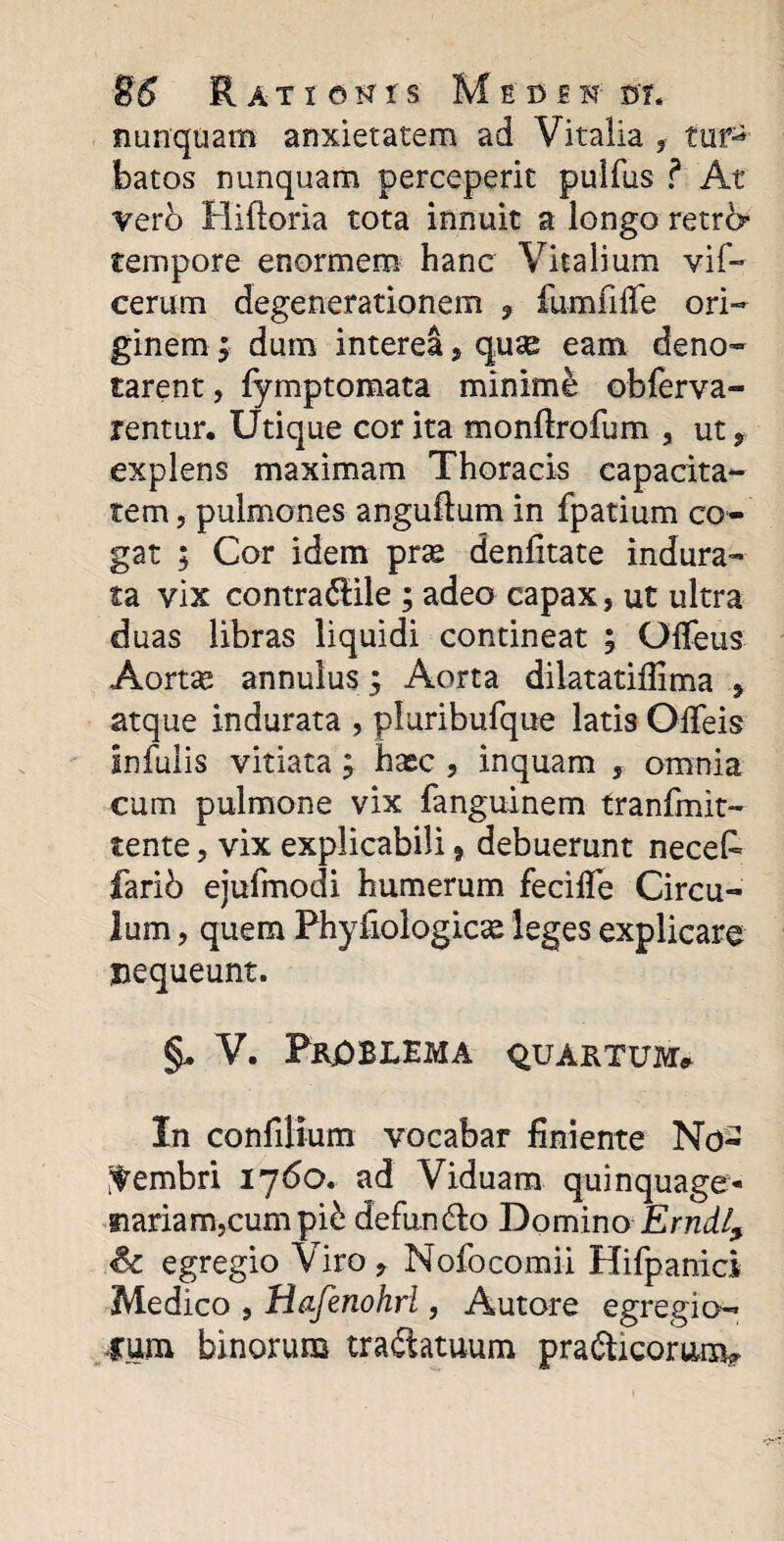 nunquam anxietatem ad Vitalia , tufS batos nunquam perceperit pulfus ? At vero Hifloria tota innuit a longo retr6* tempore enormem hanc Vitalium vif- cerum degenerationem 9 fumfiffe ori¬ ginem ; dum interea, quse eam deno¬ tarent, fymptomata minime obferva- rentur. Utique cor ita monftrofum , ut* explens maximam Thoracis capacita¬ tem, pulmones anguftum in fpatium co¬ gat ; Cor idem pne denlitate indura¬ ta vix contradile ; adeo capax, ut ultra duas libras liquidi contineat ; Gffeus Aortas annulus 3 Aorta dilatatifiima * atque indurata , pluribufque latis Offeis Infulis vitiata; hasc , inquam , omnia cum pulmone vix fanguinem tranfinit- tente, vix explicabili * debuerunt necefe fario ejufmodi humerum fecifle Circu¬ lum , quem Phyiiologicse leges explicare nequeunt. §, V. PRjOBLEMA quartum» In confiHum vocabar finiente No¬ vembri 1760. ad Viduam quinquage¬ nariam,cum pii defundo Domino Erudi? Sc egregio Viro* Nofocomii Hifpanici Medico , Hafenohrl, Autore egregio¬ rum binorum tradatuum pradicomnv