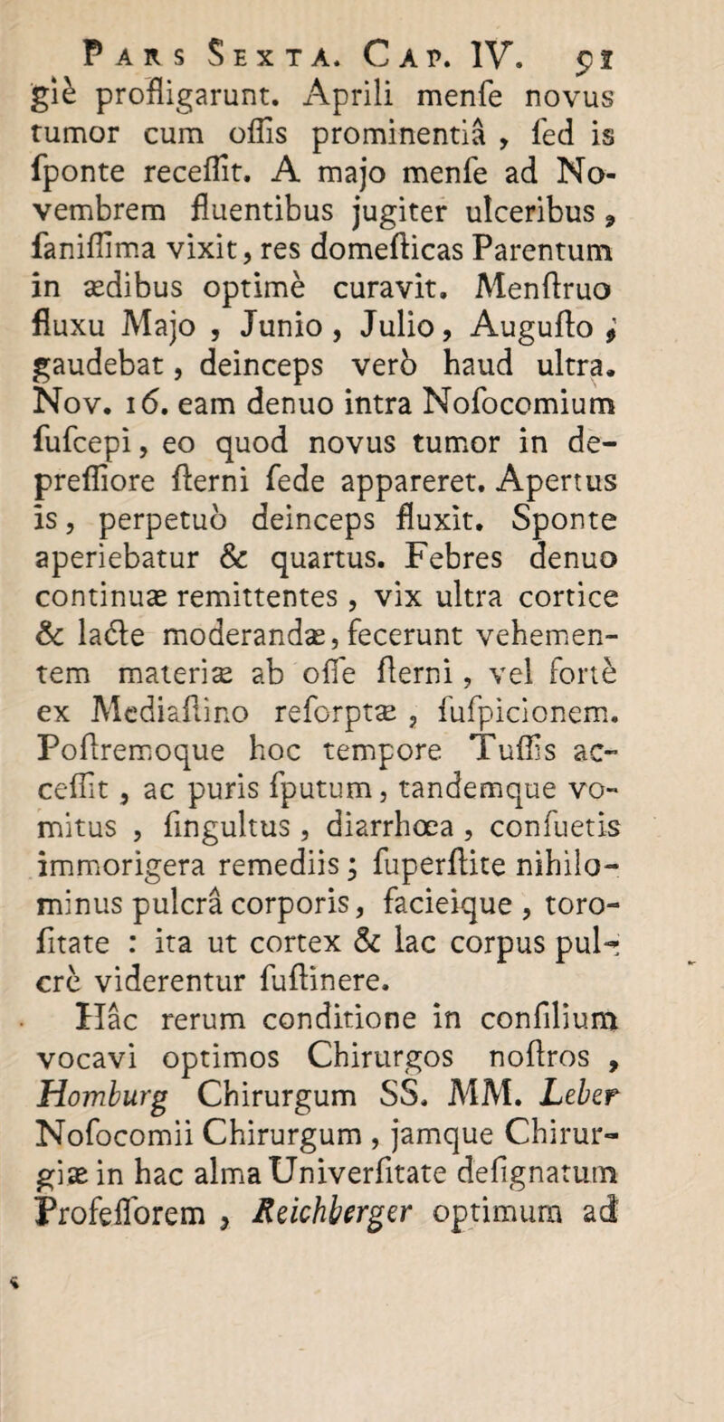 gi£ profligarunt. Aprili menfe novus tumor cum oflis prominentia , fed is fponte receflit. A majo menfe ad No¬ vembrem fluentibus jugiter ulceribus 9 faniflima vixit, res domefticas Parentum in sedibus optime curavit. Menftruo fluxu Majo , Junio, Julio, Auguflo ; gaudebat, deinceps verb haud ultra. Nov. 16. eam denuo intra Nofocomium fufcepi, eo quod novus tumor in de- prefliore flerni fede appareret. Apertus is, perpetuo deinceps fluxit. Sponte aperiebatur & quartus. Febres denuo continuas remittentes, vix ultra cortice & la&e moderandas,fecerunt vehemen¬ tem materia ab ofle flerni, vel forte ex Mediaflino reforptae , fufpicionem. Poftremoque hoc tempore Tuflls ac- ceflit, ac puris fputum, tandemque vo¬ mitus , fmgultus , diarrhoea , confuetis immorigera remediis; fuperflite nihilo¬ minus pulcra corporis, facieique, toro- fitate : ita ut cortex & lac corpus pul- cre viderentur fuflinere. Hac rerum conditione in confilium vocavi optimos Chirurgos noflros , Homburg Chirurgum SS. MM. Leber Nofocomii Chirurgum , jamque Chirur¬ giae in hac almaUniverfitate defignatum Profefforem , Rzichbergzr optimum ad