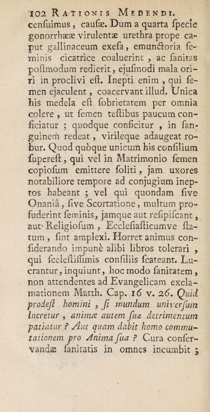 cenfuimus , caufte. Dum a quarta fpecie gonorrhsex virulenta urethra prope ca¬ put gallinaceum exefa, e mundor ia fe¬ minis cicatrice coaluerint , ac fanitas poilmodum redierit, ejufmodi mala ori¬ ri in proclivi eft. Inepti enim , qui fe¬ men ejaculent, coacervant illud. Unica his medela eil fobrietatem per omnia colere , ut femen teflibus paucum con¬ ficiatur ; quodque conficitur , in fan- guinem redeat, virileque adaugeat ro¬ bur. Quod quoque unicum his ccnfilium fuperefl, qui vel in Matrimonio femen copiofum emittere foliti, jam uxores notabiliore tempore ad conjugium inep¬ tos habeant ; vel qui quondam five Onania, five Scortatione, multum pro¬ fuderint feminis, jamque aut refipifcant, aut- Religiofum , Ecclefiaiiicumve fla¬ tum , fint amplexi. Horret animus con- fiderando impune alibi libros tolerari , qui fceleftifiimis confiliis fcateant. Lu¬ crantur , inquiunt, hoc modo fanitatem, non attendentes ad Evangelicam excla¬ mationem Matth. Gap. 16 v. 26. Quid prodejl homini , Ji mundum unii-erfum lucretur , animoe autem fua detrimentum patiatur ? Aut quam dabit homo commu¬ tationem pro Jnimafua ? Cura confer- vandse fanitatis in omnes incumbit ^