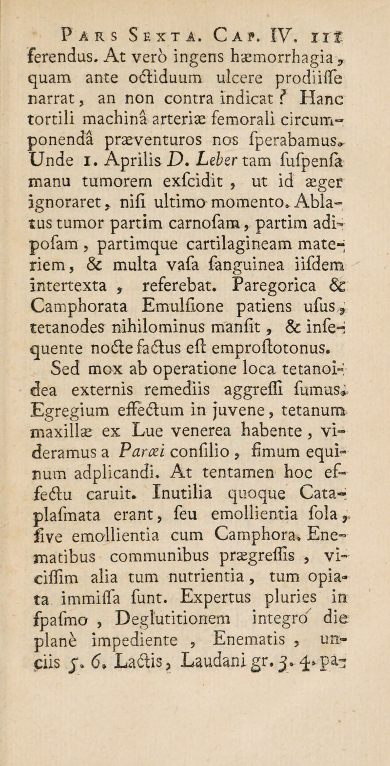 ferendus. At vero ingens haemorrhagia* quam ante odliduum ulcere prodiiflfe narrat, an non contra indicat ? Hanc tortili machina arteriae femorali circum¬ ponenda praeventuros nos fperabamus* Unde i. Aprilis D. Leber tam fufpenfa manu tumorem exfcidit , ut id aeger ignoraret* nifi ultimo momento» Abla¬ tus tumor partim carnofam, partim adi- pofam , partimque cartilagineam mate-* riem, &amp; multa vafa fanguinea iifdem intertexta , referebat. Paregorica &lt;5c Ca mphorata Emulfione patiens ufus * tetanodes nihilominus manfit * &amp; infe-i quente nodlefa&amp;us efl: emproflotonus. Sed mox ab operatione loca tetano!-*: dea externis remediis aggreffi fumus*. Egregium effe&amp;um in juvene ? tetanum maxillae ex Lue venerea habente , vi¬ deramus a Parcel confdio , fimum equi¬ num adplicandi. At tentamen hoc ef- fedu caruit. Inutilia quoque Cata-; plafmata erant, feu emollientia fola * five emollientia cum Camphora» Ene- matibus communibus pr^egrelfis , vi- cifiim alia tum nutrientia, tum opia- ta immiifa funt. Expertus pluries in fpafmo , Deglutitionem integro die plan£ impediente , Enematis , un¬ ciis j\ 6* Laftis* Laudanigr.j.