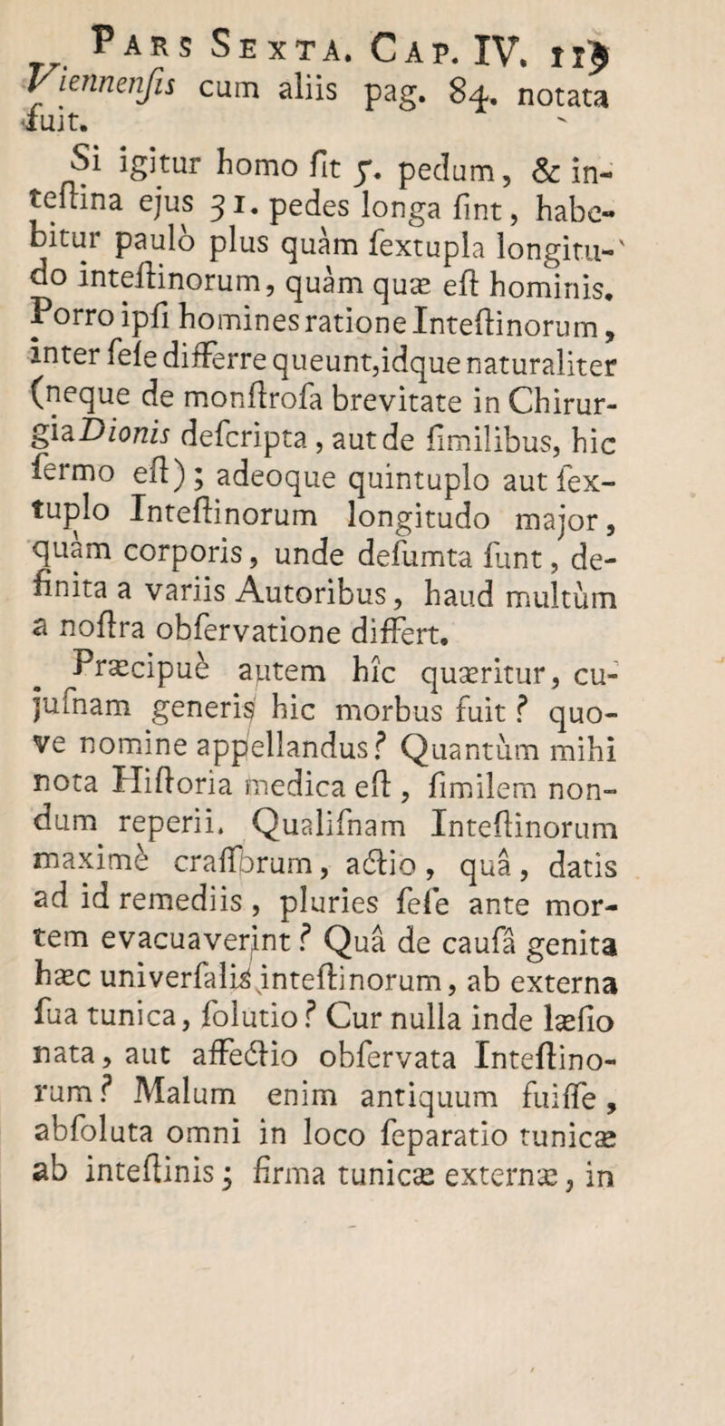 Viennenfu cum aliis pag. 84. notata tfuit. Si igitur homo fit 7. pedum, & in- teitina ejus 31. pedes longa fint, habe¬ bitur paulo plus quam fextupla longitu-' do inteiiinorum, quam quae eft hominis. Porro ipfi homines ratione Inteiiinorum, inter fele differre queunt,idque naturaliter (neque de monltrofa brevitate in Chirur- giaDionis defcripta, aut de fimilibus, hic fermo efl); adeoque quintuplo aut fex- tuplo Inteiiinorum longitudo major, quam corporis, unde defumta funt, de¬ finita a variis Autoribus, haud multum a noflra obfervatione differt. ^Prxcipue autem hic quseritur, cu- juinam generi^ hic morbus fuit ? quo- ve nomine appellandus? Quantum mihi nota Hifloria medica elf , fimilem non¬ dum reperii. Qualifnam Inteiiinorum maximi cralfbrum, adlio , qua , datis ad id remediis, pluries fele ante mor¬ tem evacuaverint ? Qua de caufa genita ha^c univerfali^intellinorum, ab externa fua tunica, folutio? Cur nulla inde hefio nata, aut affedlio obfervata Inteiiino¬ rum ? Malum enim antiquum fuilfe, abfoluta omni in loco feparatio tunicae ab intellinisj firma tunicse externa, in