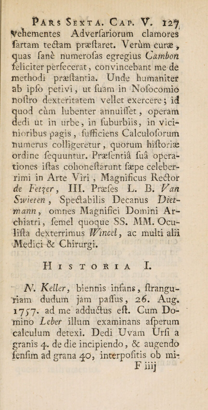 Vehementes Adverfariorum clamores fartam tedlam proParet. Verum curas, quas fane numerofas egregius Cambcn feliciter perfecerat, convincebant me de methodi proflantia. Unde humaniter ab iplb petivi, ut fuam in Nofocomio nofiro dexteritatem vellet exercere; id quod cum lubenter annuifiet, operam dedi ut in urbe, in fuburbiis, in vici¬ nioribus pagis, fufficiens Calculoforum numerus colligeretur, quorum hiPoriae ordine fequuntur. Profentii fua opera¬ tiones illas cohoneParunt fope celeber¬ rimi in Arte Viri , Magnificus Redlor de Fet^er, III. Prasfes L. B. Van Swieten , SpecSlabilis Decanus Diet- Tvann, omnes Magnifici Domini Ar¬ chiatri, femel quoque SS. MM. Ocu- liPa dexterrimus Wincel, ac multi alii Medici & Chirurgi. Historia I. A7. Keller, biennis infans, Prangu- riam dudum jam pafius, 26. Aug, 1777. ad me addudlus eP. Cum Do¬ mino Leber illum examinans afperum calculum detexi. Dedi Uvam Urfi a granis 4. de die incipiendo, & augendo fenfim ad grana 40, interpofitis ob mi-