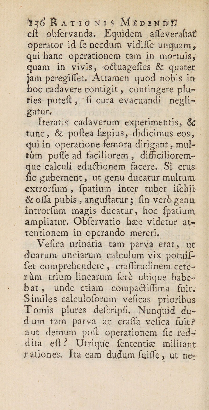 ] ^ Rationis M £ d e d* V eft obfervanda. Equidem aifeverabatf operator id fe necdum vidiffe unquam-, qui hanc operationem tam in mortuis, quam in vivis, o&amp;uagefies Sc quater jam peregi flet* Attamen quod nobis in hoc cadavere contigit, contingere plu¬ ries poteft, fi cura evacuandi negli- gatur. Iteratis cadaverum experimentis, &amp; tunc, &amp; poftea fepius, didicimus eos, qui in operatione femora dirigant, mul¬ tum polle ad faciliorem , difficiliorem- que calculi edudlionem facere» Si crus fic gubernent, ut genu ducatur multum extrorfum , fpatium inter tuber ifchii &amp; offa pubis , anguftatur; lin vero genu introrfum magis ducatur, hoc fpatium ampliatur. Obfervatio h^c videtur at-, tentionem in operando mereri. Vefica urinaria tam parva erat, ut duarum unciarum calculum vix potuif» fet comprehendere , craflitudinem cete¬ rum trium linearum fere ubique habe¬ bat, unde etiam compa&amp;iflima fuit. Similes calculoforum veficas prioribus T omis plures defcripfi. Nunquid du¬ ci urn tam parva ac crafta vefica fuit? aut demum poft operationem fic red¬ dita eft? Utrique fententias militant r at io nes. Ita eam dudum fuiffeut ne~