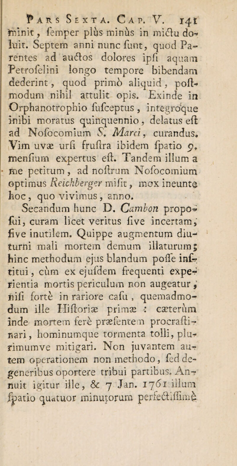 rninit, femper plus minus in mi&u do-» luit. Septem anni nuncfunt, quod Pa¬ rentes ad au&os dolores IpTi aquam Petrofelini longo tempore bibendam dederint, quod primo aliquid, pofl> modum nihil attulit opis. Exinde in Orphanotrophio fufceptus , integro:que inibi moratus quinquennio , delatus efl ad Nofocomium S, Marci, curandus. Vim uvae urfi fruftra ibidem fpatio 9. menfium expertus eft. Tandem illum a • me petitum, ad noftrum Nofocomium optimus Reichberger mifit , mox ineunte hoc, quo vivimus , anno. Secandum hunc D. Cambon propo^ fui, curam licet veritus five incertam, five inutilem. Quippe augmentum diu¬ turni mali mortem demum illaturum; hinc methodum ejus blandum poife in£? titui, cum ex ejufdem frequenti exper rientia mortis periculum non augeatur, nili forte in rariore cafu , quemadmo¬ dum ille Hiftorise primas r ceterum inde mortem fere praefentem procrafii- nari, hominumque tormenta tolli, plu¬ rimum ve mitigari. Ncn juvantem au¬ tem operationem non methodo, fed de¬ generibus oportere tribui partibus. An¬ nuit igitur ille, Sc 7 Jan. 1761 illuni fpatio quatuor minutorum perfe&iffinA