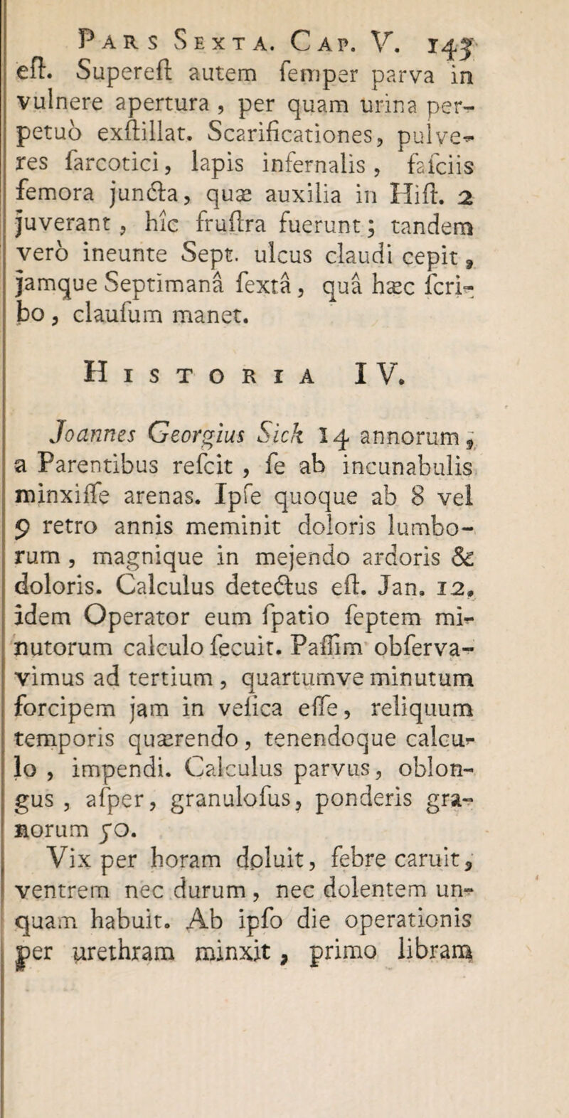 efi. Superefl autem femper parva in vulnere apertura , per quam urina per¬ petuo exftillat. Scarificationes, pulvep¬ res farcotici, lapis infernalis, fafciis femora jun&a, quas auxilia in Hift. 2 juverant , hic fruflra fuerunt; tandem vero ineunte Sept. ulcus claudi cepit ? jamque Septimana fexta , qua hsec fcrh- bo, claufum manet. Historia IV. Joannes Georgius Sick 14 annorum f a Parentibus refcit , fe ab incunabulis minxiffe arenas. Ipfe quoque ab 8 vel 9 retro annis meminit doloris lumbo¬ rum , magnique in mejendo ardoris & doloris. Calculus detedtus eff. Jan. 12, idem Operator eum fpatio feptem mi¬ nutorum calculo fecuit. Paflim obferva- vimus ad tertium , quartumve minutum forcipem jam in velica elfe, reliquum temporis quserendo, tenendoque calciu* 10 , impendi. Calculus parvus, oblon¬ gus , afper, granulofus, ponderis gra¬ norum yo. Vix per horam doluit, febre caruit, ventrem nec durum , nec dolentem un¬ quam habuit. Ab ipfo die operationis per urethram minxit, primo libram