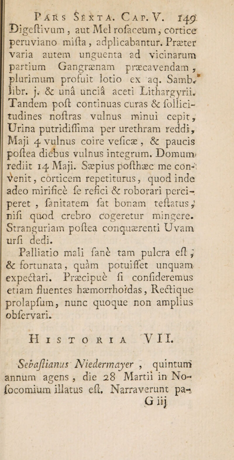 Digeflivum , aut Mei rofacetim, cortice peruviano mifta, adplicabantur. Praeter varia autem unguenta ad vicinarum partium Gangraenam praecavendam , plurimum profuit lotio ex aq. Samb/ libr. j, & una uncia aceti Lithargyrib Tandem pofl continuas curas & follici- tudines noflras vulnus minui cepit, Urina putridiflima per urethram reddi, Maji 4 vulnus coire veflcae, & paucis poftea diebus vulnus integrum. Domum* rediit 14 Maji. Saepius poflhaec mecon-’: ^enit, corticem repetiturus, quod inde adeo mirifice fe refici & roborari perci-, peret , fanitatem fat bonam teflarus,' nifi quod crebro cogeretur mingere. j. 00 Stranguriam poftea conquirenti Uvam urfi dedi. Palliatio mali fan£ tam pulcra eft; & fortunata, quam potuiffet unquam expedlari. Frxcipue fi confideremus etiam fluentes hsemorrhoidas, Reclique prolapfum, nunc quoque non amplius obfervari. Historia VII. Sebajlianus Niedermayer , quintum* annum agens , die 28 Martii in No- focomium illatus efl. Narraverunt pa-, G uj