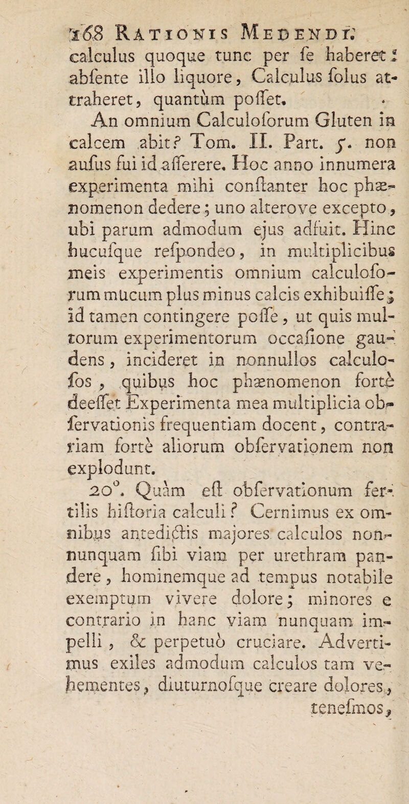 calculus quoque tunc per fe haberet i abfente illo liquore, Calculus folus at¬ traheret, quantum pollet. An omnium Calculoforum Gluten in calcem abit ? Tam. II. Part. y. non aufus fui id -afferere. Hoc anno innumera experimenta mihi coniianter hoc ph^ nomenon dedere; uno altero ve excepto, ubi parum admodum ejus adfuit. Hine hucufque refpondeo, in multiplicibus meis experimentis omnium calculofo¬ rum mucum plus minus calcis exhibuiffe id tamen contingere polle, ut quis mul¬ torum experimentorum occafione gau- dens, incideret in nonnullos calculo- fos , quibus hoc ph^nomenon forto deeifet Experimenta mea multiplicia ob- fervationis frequentiam docent, contra¬ riam forte aliorum obfervationem non explodant. 20°. Quam efl: obfervatlonum fer¬ tilis liiftoria calculi ? Cernimus ex om¬ nibus antedidris majores calculos nom- nunquam fibi viam per urethram pan¬ dere , hominemque ad tempus notabile exemptum vivere dolore; minores e contrario in hanc viam nunquam im¬ pelli , & perpetuo cruciare. Adverti¬ mus exiles admodum calculos tam ve¬ hementes, diuturnofque creare dolores , tenefmosj.