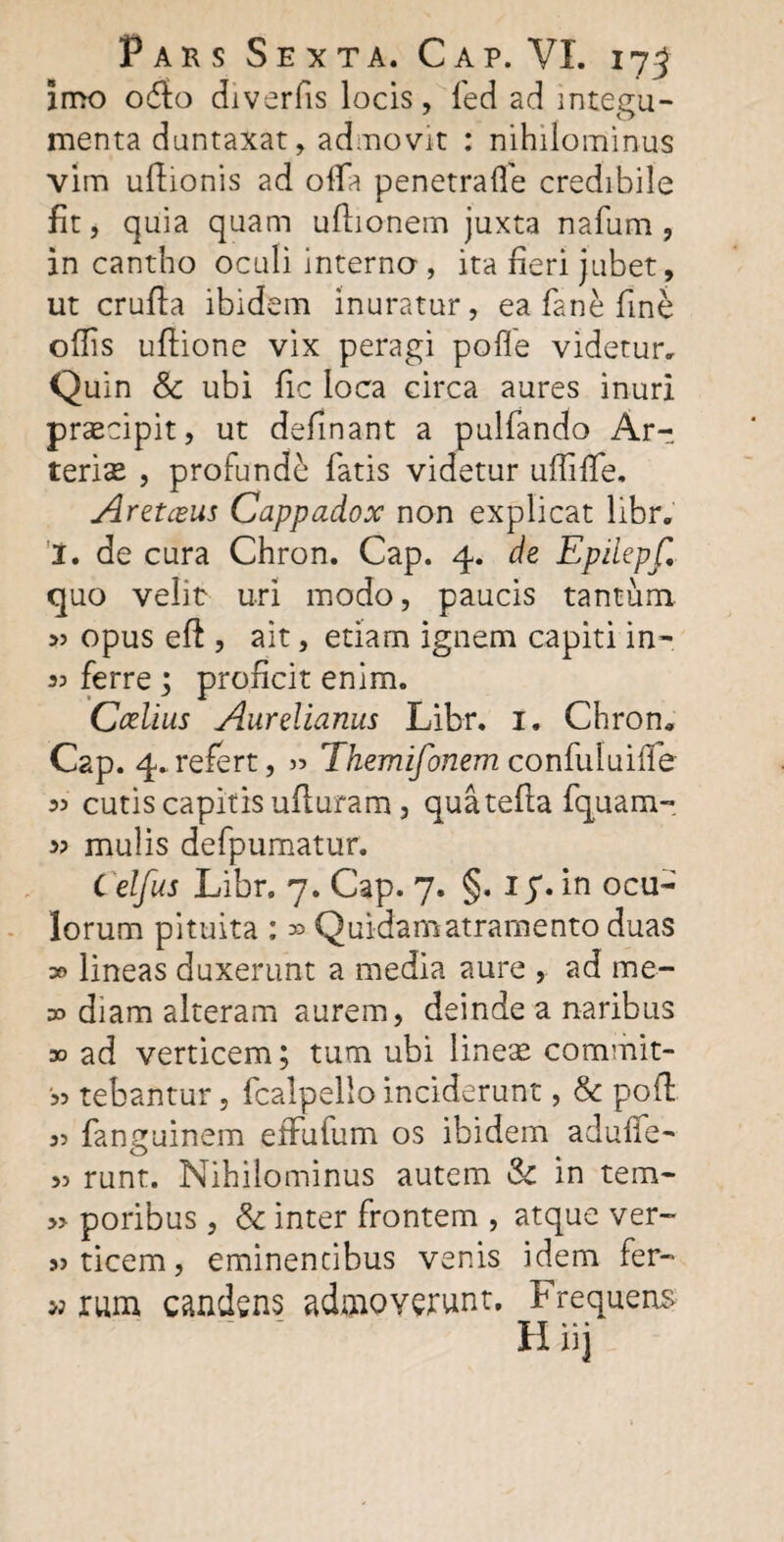 imo odio diverfis locis, fed ad integu¬ menta dantaxat, admovit : nihilominus vim uftionis ad offa penetraffe credibile fit, quia quam uftionem juxta nafum, in cantho oculi interno , ita fieri jubet, ut cruda ibidem inuratur, ea fane fine offis uflione vix peragi pofle videtur. Quin & ubi fic loca circa aures inuri praecipit, ut definant a pulfando Ar¬ terias , profunde fatis videtur uffiffe. Aretczus Cappadox non explicat libr. I. de cura Chron. Cap. 4. de Epilepf, quo velit uri modo, paucis tantum 55 opus ed , ait, etiam ignem capiti in- 33 ferre; proficit enim. Ccelius Aurelianus Libr. 1. Chron. Cap. 4. refert, 33 Themifonem confuluilfe 33 cutis capitis ufturam, quatefla fquam- 33 mulis defpumatur. Celfus Libr. 7. Cap. 7. §. ip. in ocu¬ lorum pituita ; 30 Quidam atramento duas :» lineas duxerunt a media aure , ad me- oo diam alteram aurem, deinde a naribus » ad verticem; tum ubi lineas commit- '33 tebantur, fcalpello inciderunt, & pod 33 fanguinem effulum os ibidem aduffe- 33 runt. Nihilominus autem & in tem- » poribus, & inter frontem , atque ver- 33 ticem, eminentibus venis idem fer- »rum candens admoverunt. Frequens