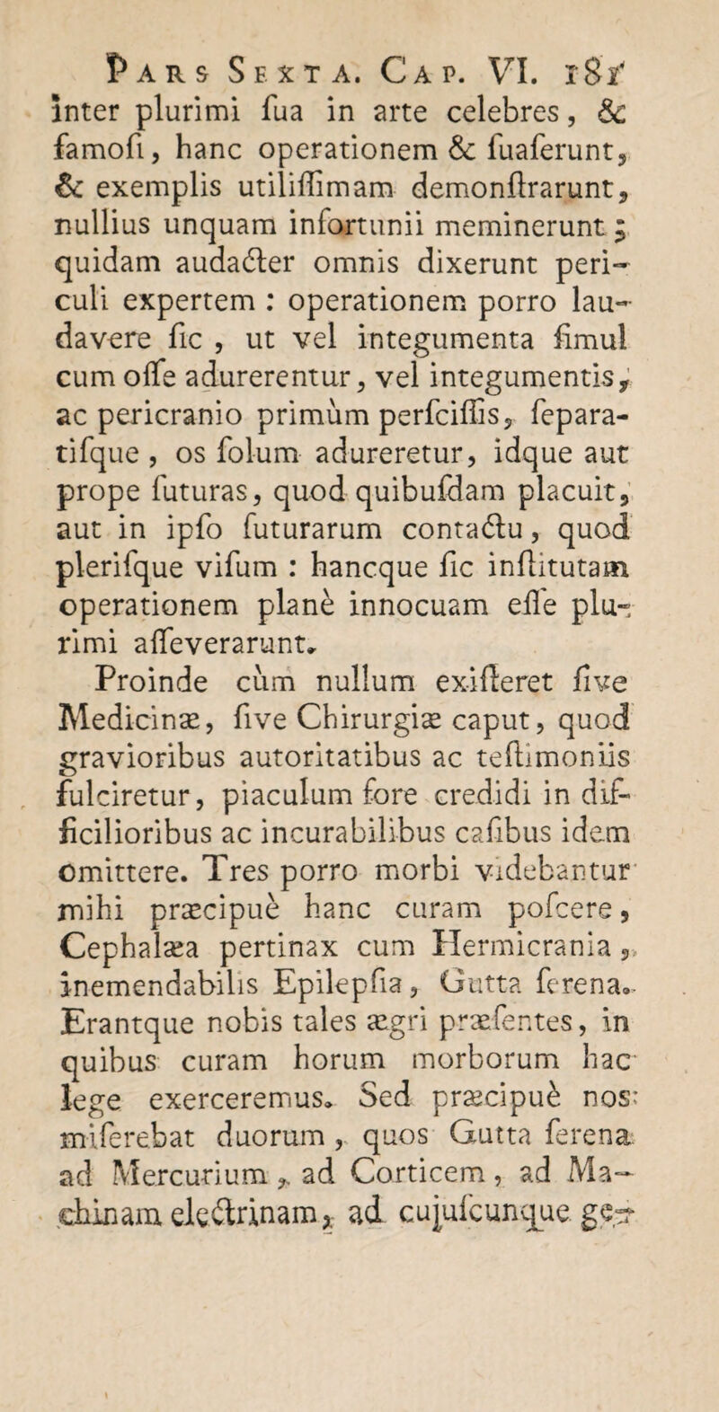 inter plurimi fua in arte celebres, &c famofi, hanc operationem & fuaferunt, & exemplis utiliffimam demonftrarunt, nullius unquam infortunii meminerunt ; quidam audaCter omnis dixerunt peri¬ culi expertem : operationem porro lau¬ davere fic , ut vel integumenta fimul cum olfe adurerentur, vel integumentis, ac pericranio primum perfciflis, fepara- tifque , os folum adureretur, idque aut prope futuras, quod quibufdam placuit, aut in ipfo futurarum conta&u, quod plerifque vifum : hancque fic inftitutam operationem plan£ innocuam eile plu¬ rimi affeverarunt. Proinde cum nullum exifleret five Medicinae, fi ve Chirurgiae caput, quod gravioribus autoritatibus ac teftlmoniis fulciretur, piaculum fore credidi in dif¬ ficilioribus ac incurabilibus cafibus idem omittere. Tres porro morbi videbantur mihi praecipue hanc curam pofcere, Cephalsea pertinax cum Hermicrania inemendabilis Epilepfia, Gutta ferena»- Erantque nobis tales aegri praefentes, in quibus curam horum morborum hac lege exerceremus* Sed praecipue nos: milerebat duorum, quos Gutta ferena. ad Mercurium ,, ad Corticem , ad Ma¬ chinam eleitrinam* ad cujulcunque.