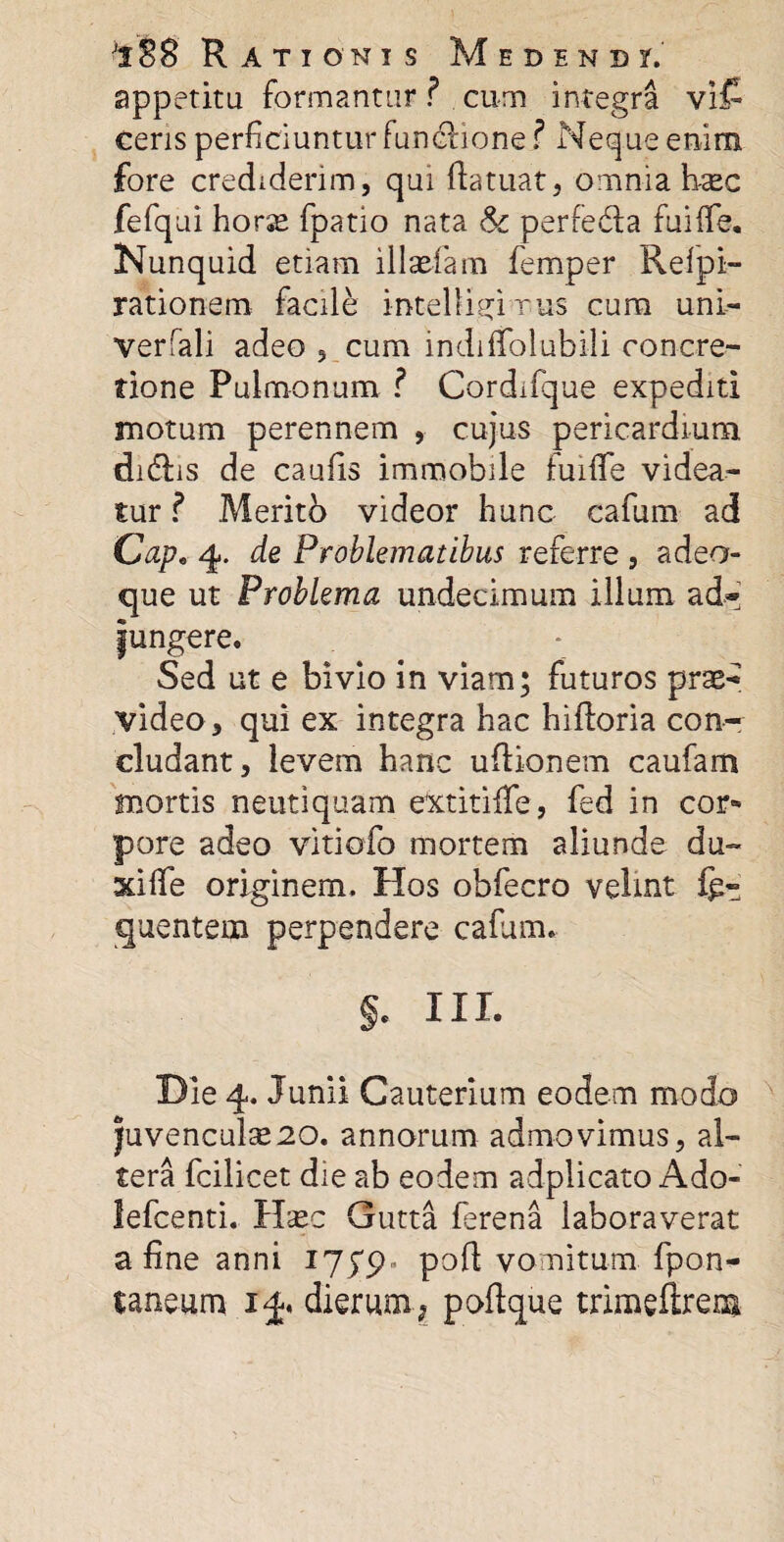 appetitu formantur ? cum integra vi£ ceris perficiuntur functione ? Neque enim fore crediderim, qui ftatuat, omnia h-sec fefqui horse fpatio nata &c perfe&a fuiffe. Nunquid etiam illaefam femper Relpi- rationem facile intelligrrus cum uni- verfali adeo , cum indilTolubili concre¬ tione Pulmonum ? Cordifque expediti motum perennem , cujus pericardium didfis de caulis immobile fuiffe videa¬ tur ? .Merito videor hunc cafum ad Cap. 4. de Problematibus referre , adeo- que ut Problema undecimum illum ad- fungere. Sed ut e bivio in viam; futuros prae¬ video, qui ex integra hac hifloria con¬ cludant, levem hanc ultionem caufam mortis neutiquam extitiife, fed in cor* pore adeo vitiofo mortem aliunde du- xilfe originem. Hos obfecro velint li¬ quentem perpendere cafum. J. III. Die 4. Junii Cauterium eodem modo juvencula20. annorum admovimus, al¬ tera fcilicet die ab eodem adplicato Ado- lefcenti. Haec Gutta ferena laboraverat a fine anni 175*9. poft vomitum fpon- taneum 14. dierum; poftque trimeftrem