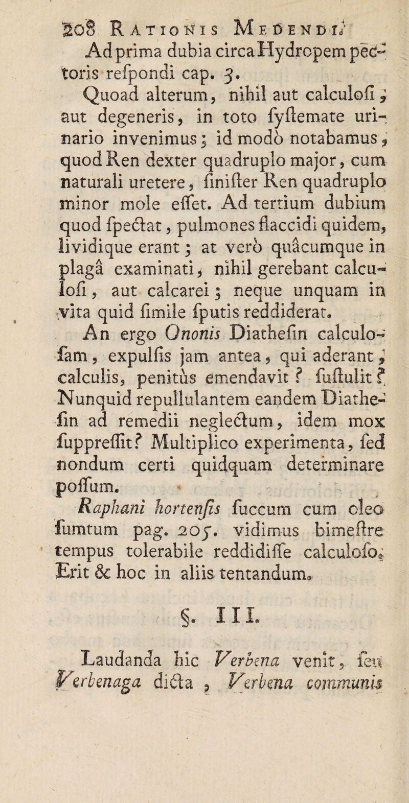 Ad prima dubia circaHydropem pec¬ toris refpondi cap. J. Quoad alterum, nihil aut calculofl ? aut degeneris, in toto fyftemate uri¬ nario invenimus; id modo notabamus 9 quod Ren dexter quadruplo major, cum naturali uretere, finifler Ren quadruplo minor mole eflet. Ad tertium dubium quod fpedat, pulmones flaccidi quidem, lividique erant; at vero quacumque in plaga examinati ^ nihil gerebant calcu- Iofi, aut calcarei; neque unquam in yita quid flmile fputis reddiderat. An ergo Ononis Diathefin calculo- fam , expulfls jam antea, qui aderant , calculis, penitus emendavit ? fuftulit ? Nunquid repullulantem eandem Diathe¬ fin ad remedii neglectum, idem mox fuppreflitf Multiplico experimenta, fed nondum certi quidquam determinare polium. Raphani hortenfis fuccum cum oleo fiimtum pag. 2.oy. vidimus bimeftre tempus tolerabile reddidifle calculolo* Erit & hoc in aliis tentandum* §. III. Laudanda hic Verbena venit, ieu P' erbaiaga dida P Vprbma communis