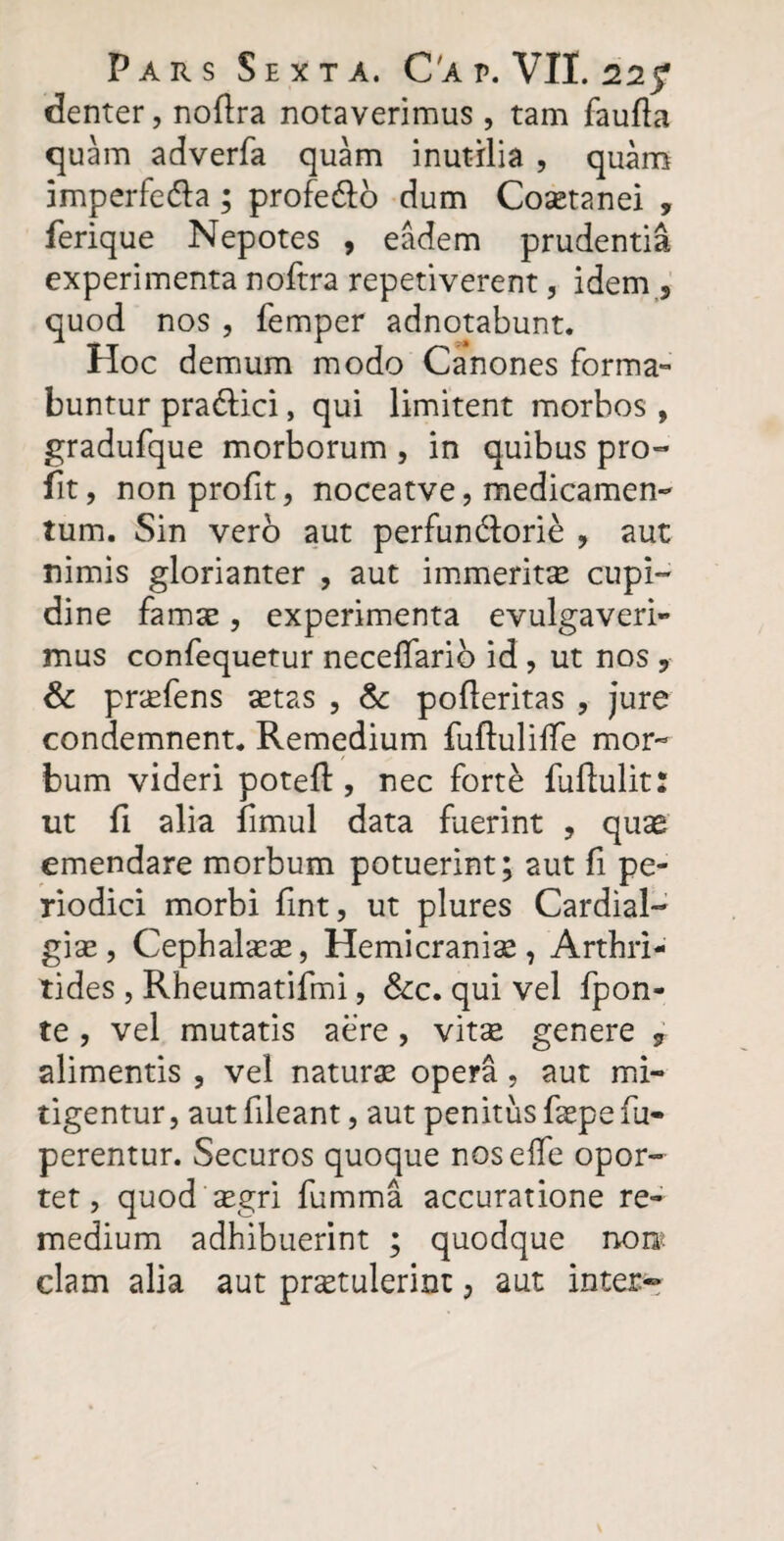 denter, noftra notaverimus , tam faufla quam adverfa quam inutilia , quam imperfe&a; profe&o dum Cosetanei , ferique Nepotes , eadem prudentia experimenta noftra repetiverent, idem 5 quod nos , femper adnotabunt. Hoc demum modo Canones forma¬ buntur pra&ici, qui limitent morbos , gradufque morborum , in quibus pro- fit, nonprofit, noceatve, medicamen¬ tum. Sin vero aut perfun&orie , aut nimis glorianter , aut immerito cupi¬ dine famae, experimenta evulgaveri¬ mus confequetur necelfario id, ut nos ? & profens otas , &: pofleritas , jure condemnent. Remedium fuftuliffe mor¬ bum videri poteft , nec forte fuftulit: ut fi alia fimul data fuerint , quas emendare morbum potuerint; aut fi pe¬ riodici morbi fint, ut plures Cardial- gio, Cephaloo, Hemicranice, Arthri¬ tides , Rheumatifmi, &c. qui vel fpon- te , vel mutatis aere, vitee genere 9 alimentis , vel natura opera , aut mi¬ tigentur, aut fileant, aut penitus fopefu- perentur. Securos quoque noselfe opor¬ tet, quod ogri fumma accuratione re¬ medium adhibuerint ; quodque noro clam alia aut protulerint, aut inter-*