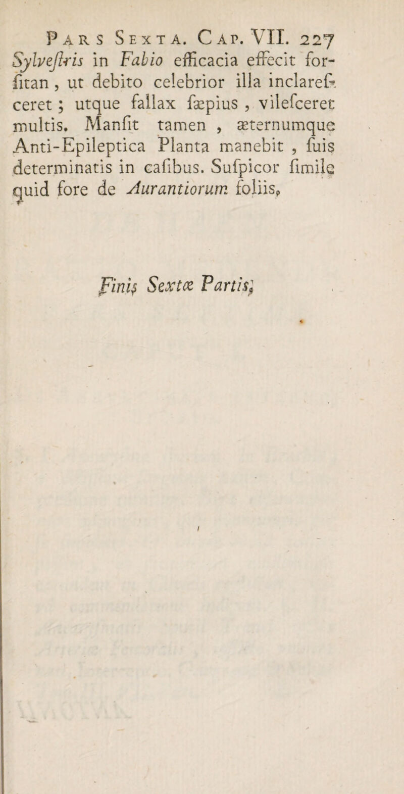 Sylvejlris in Fabio efficacia effecit for- fitan , ut debito celebrior illa inclareff ceret; utque fallax fsepius , vilefceret inultis. Manfit tamen , asternumque Anti-Epileptica Planta manebit , fuis determinatis in cafibus. Sufpicor fimilc quid fore de Aurantiorum foliis, Fini$ Sextfc Partisj 1